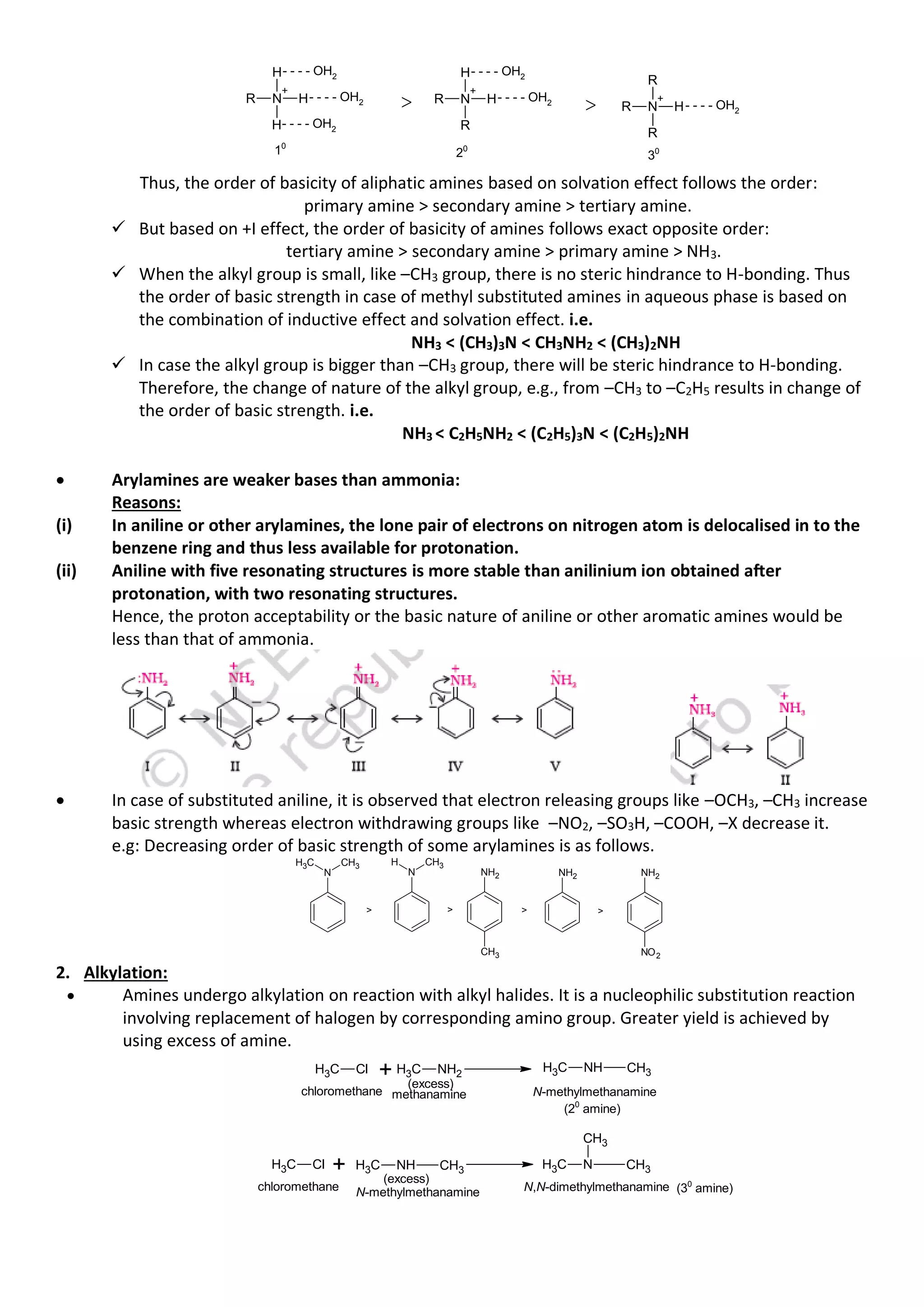 R N
+
H
H
H- - - - OH2
- - - - OH2
- - - - OH2
> R N
+
R
H
H- - - - OH2
- - - - OH2
> R N
+
R
R
H- - - - OH2
10
20
30
Thus, the order of basicity of aliphatic amines based on solvation effect follows the order:
primary amine > secondary amine > tertiary amine.
✓ But based on +I effect, the order of basicity of amines follows exact opposite order:
tertiary amine > secondary amine > primary amine > NH3.
✓ When the alkyl group is small, like –CH3 group, there is no steric hindrance to H-bonding. Thus
the order of basic strength in case of methyl substituted amines in aqueous phase is based on
the combination of inductive effect and solvation effect. i.e.
NH3 < (CH3)3N < CH3NH2 < (CH3)2NH
✓ In case the alkyl group is bigger than –CH3 group, there will be steric hindrance to H-bonding.
Therefore, the change of nature of the alkyl group, e.g., from –CH3 to –C2H5 results in change of
the order of basic strength. i.e.
NH3 < C2H5NH2 < (C2H5)3N < (C2H5)2NH
• Arylamines are weaker bases than ammonia:
Reasons:
(i) In aniline or other arylamines, the lone pair of electrons on nitrogen atom is delocalised in to the
benzene ring and thus less available for protonation.
(ii) Aniline with five resonating structures is more stable than anilinium ion obtained after
protonation, with two resonating structures.
Hence, the proton acceptability or the basic nature of aniline or other aromatic amines would be
less than that of ammonia.
• In case of substituted aniline, it is observed that electron releasing groups like –OCH3, –CH3 increase
basic strength whereas electron withdrawing groups like –NO2, –SO3H, –COOH, –X decrease it.
e.g: Decreasing order of basic strength of some arylamines is as follows.
N
CH3
C
H3
N
CH3
H
NH2
CH3
NH2 NH2
NO2
> > > >
2. Alkylation:
• Amines undergo alkylation on reaction with alkyl halides. It is a nucleophilic substitution reaction
involving replacement of halogen by corresponding amino group. Greater yield is achieved by
using excess of amine.
C
H3 Cl C
H3 NH2
+ (excess)
chloromethane methanamine N-methylmethanamine
C
H3 Cl C
H3 N CH3
CH3
C
H3 NH CH3
C
H3 NH CH3
+ (excess)
chloromethane N-methylmethanamine N,N-dimethylmethanamine
(20
amine)
(30
amine)
 