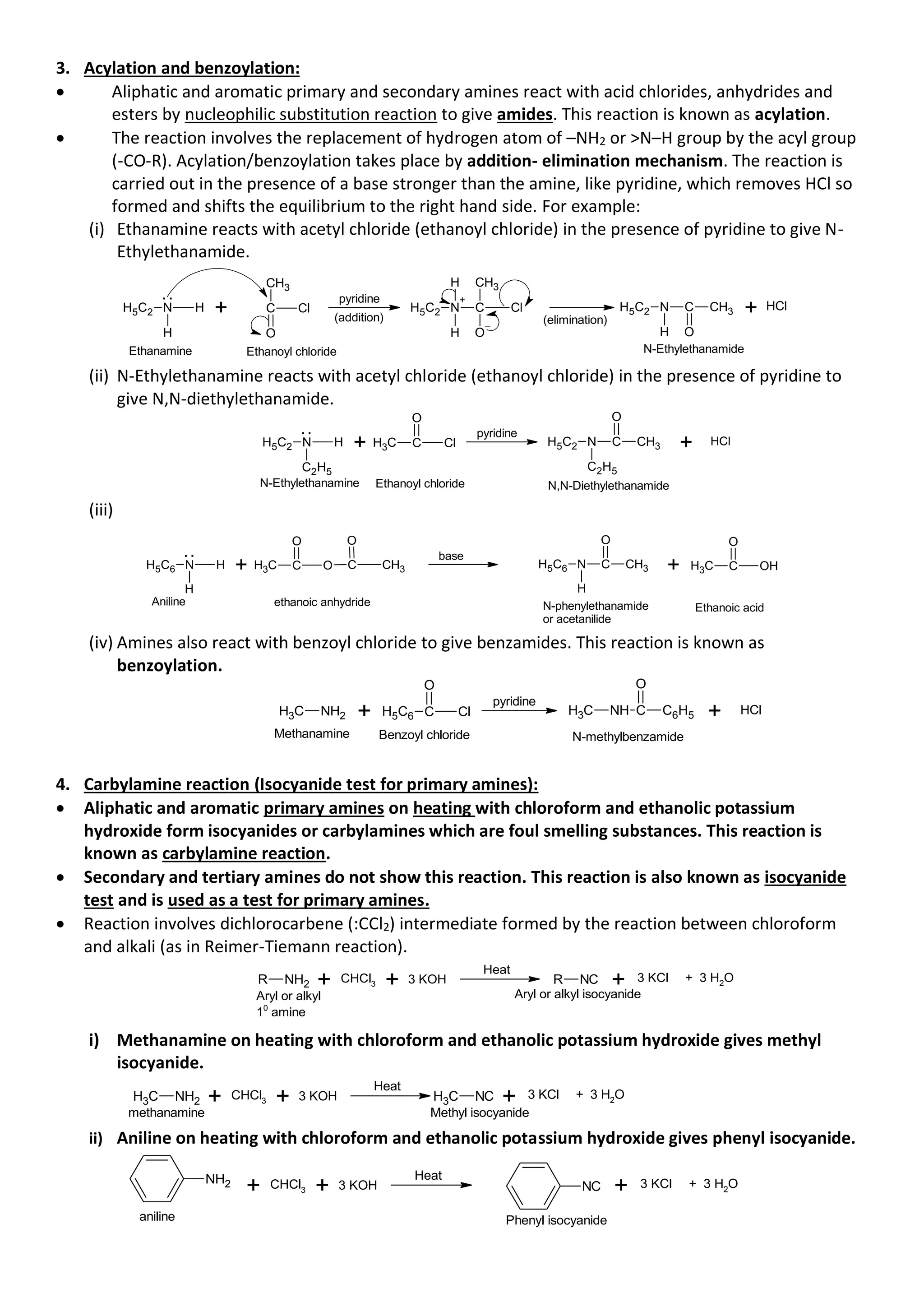 3. Acylation and benzoylation:
• Aliphatic and aromatic primary and secondary amines react with acid chlorides, anhydrides and
esters by nucleophilic substitution reaction to give amides. This reaction is known as acylation.
• The reaction involves the replacement of hydrogen atom of –NH2 or >N–H group by the acyl group
(-CO-R). Acylation/benzoylation takes place by addition- elimination mechanism. The reaction is
carried out in the presence of a base stronger than the amine, like pyridine, which removes HCl so
formed and shifts the equilibrium to the right hand side. For example:
(i) Ethanamine reacts with acetyl chloride (ethanoyl chloride) in the presence of pyridine to give N-
Ethylethanamide.
H5C2 N H
H
. .
+ C Cl
O
CH3
pyridine
(addition)
H5C2 N
+
H
C Cl
O
CH3
H
Ethanamine Ethanoyl chloride
(elimination)
H5C2 N
H
C
O
CH3
N-Ethylethanamide
+ Cl
H
(ii) N-Ethylethanamine reacts with acetyl chloride (ethanoyl chloride) in the presence of pyridine to
give N,N-diethylethanamide.
H5C2 N H
C2H5
. .
+ C Cl
C
H3
O
pyridine
H5C2 N
C2H5
C CH3
O
+ HCl
N-Ethylethanamine Ethanoyl chloride N,N-Diethylethanamide
(iii)
H5C6 N H
H
. .
+ C O
C
H3
O
C CH3
O
base
H5C6 N
H
C CH3
O
+ C OH
C
H3
O
Aniline ethanoic anhydride N-phenylethanamide
or acetanilide
Ethanoic acid
(iv) Amines also react with benzoyl chloride to give benzamides. This reaction is known as
benzoylation.
C
H3 NH2 + C Cl
H5C6
O
pyridine
C
H3 NH C C6H5
O
+ HCl
Methanamine Benzoyl chloride N-methylbenzamide
4. Carbylamine reaction (Isocyanide test for primary amines):
• Aliphatic and aromatic primary amines on heating with chloroform and ethanolic potassium
hydroxide form isocyanides or carbylamines which are foul smelling substances. This reaction is
known as carbylamine reaction.
• Secondary and tertiary amines do not show this reaction. This reaction is also known as isocyanide
test and is used as a test for primary amines.
• Reaction involves dichlorocarbene (:CCl2) intermediate formed by the reaction between chloroform
and alkali (as in Reimer-Tiemann reaction).
R NH2 + CHCl3 + 3 KOH
Heat
R NC + 3 KCl + 3 H2
O
Aryl or alkyl
10
amine
Aryl or alkyl isocyanide
i) Methanamine on heating with chloroform and ethanolic potassium hydroxide gives methyl
isocyanide.
C
H3 NH2 + CHCl3 + 3 KOH
Heat
C
H3 NC + 3 KCl + 3 H2
O
methanamine Methyl isocyanide
ii) Aniline on heating with chloroform and ethanolic potassium hydroxide gives phenyl isocyanide.
+ CHCl3 + 3 KOH
Heat
+ 3 KCl + 3 H2
O
NH2 NC
aniline Phenyl isocyanide
 