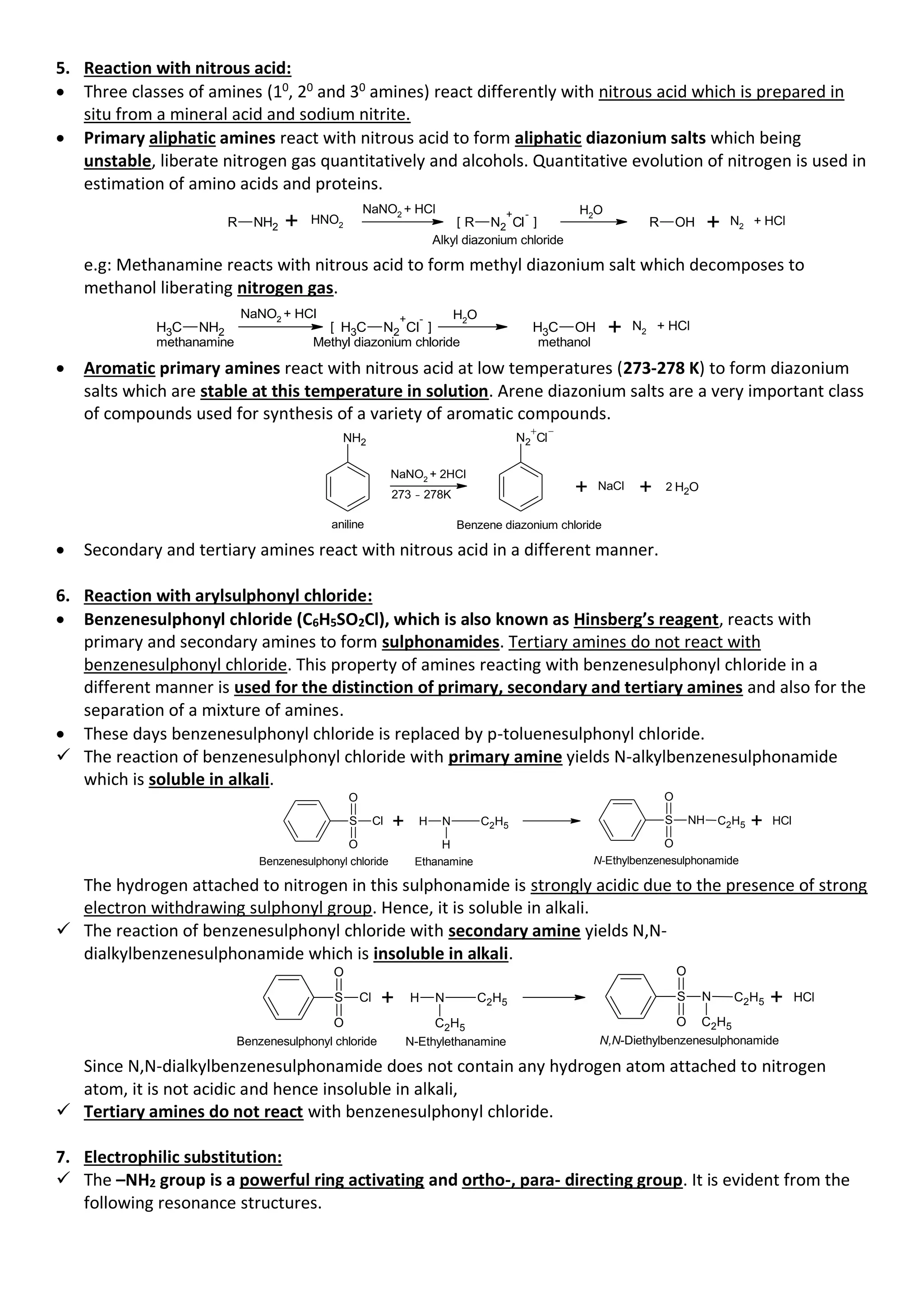 5. Reaction with nitrous acid:
• Three classes of amines (10
, 20
and 30
amines) react differently with nitrous acid which is prepared in
situ from a mineral acid and sodium nitrite.
• Primary aliphatic amines react with nitrous acid to form aliphatic diazonium salts which being
unstable, liberate nitrogen gas quantitatively and alcohols. Quantitative evolution of nitrogen is used in
estimation of amino acids and proteins.
R NH2
NaNO2
+ HCl
R N2
+
Cl
-
[ ] R OH + N2 + HCl
Alkyl diazonium chloride
H2
O
+ HNO2
e.g: Methanamine reacts with nitrous acid to form methyl diazonium salt which decomposes to
methanol liberating nitrogen gas.
C
H3 NH2
NaNO2 + HCl
C
H3 N2
+
Cl
-
[ ] C
H3 OH + N2
+ HCl
methanamine methanol
Methyl diazonium chloride
H2
O
• Aromatic primary amines react with nitrous acid at low temperatures (273-278 K) to form diazonium
salts which are stable at this temperature in solution. Arene diazonium salts are a very important class
of compounds used for synthesis of a variety of aromatic compounds.
NaNO2
+ 2HCl
Benzene diazonium chloride
NH2
273 - 278K
N2 Cl
+ NaCl + O
H2
2
aniline
• Secondary and tertiary amines react with nitrous acid in a different manner.
6. Reaction with arylsulphonyl chloride:
• Benzenesulphonyl chloride (C6H5SO2Cl), which is also known as Hinsberg’s reagent, reacts with
primary and secondary amines to form sulphonamides. Tertiary amines do not react with
benzenesulphonyl chloride. This property of amines reacting with benzenesulphonyl chloride in a
different manner is used for the distinction of primary, secondary and tertiary amines and also for the
separation of a mixture of amines.
• These days benzenesulphonyl chloride is replaced by p-toluenesulphonyl chloride.
✓ The reaction of benzenesulphonyl chloride with primary amine yields N-alkylbenzenesulphonamide
which is soluble in alkali.
S
O
O
Cl + H N C2H5
H
Ethanamine
Benzenesulphonyl chloride
S
O
O
NH C2H5 + Cl
H
N-Ethylbenzenesulphonamide
The hydrogen attached to nitrogen in this sulphonamide is strongly acidic due to the presence of strong
electron withdrawing sulphonyl group. Hence, it is soluble in alkali.
✓ The reaction of benzenesulphonyl chloride with secondary amine yields N,N-
dialkylbenzenesulphonamide which is insoluble in alkali.
S
O
O
Cl + H N C2H5
C2H5
N-Ethylethanamine
Benzenesulphonyl chloride
S
O
O
N C2H5
C2H5
+ Cl
H
N,N-Diethylbenzenesulphonamide
Since N,N-dialkylbenzenesulphonamide does not contain any hydrogen atom attached to nitrogen
atom, it is not acidic and hence insoluble in alkali,
✓ Tertiary amines do not react with benzenesulphonyl chloride.
7. Electrophilic substitution:
✓ The –NH2 group is a powerful ring activating and ortho-, para- directing group. It is evident from the
following resonance structures.
 