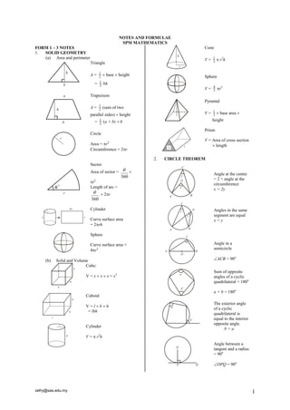 NOTES AND FORMULAE
                                                SPM MATHEMATICS
FORM 1 – 3 NOTES                                                             Cone
1. SOLID GEOMETRY
   (a) Area and perimeter                                                    V=   1
                                                                                       r2h
                            Triangle                                              3


                            A=    1
                                  2
                                       base  height                        Sphere
                                  1
                              =   2
                                      bh
                                                                             V=   4
                                                                                  3
                                                                                      r3
                            Trapezium
                                                                             Pyramid
                                  1
                            A=    2
                                      (sum of two
                            parallel sides)  height                         V=   1
                                                                                  3
                                                                                       base area 
                              =   1
                                  2
                                      (a + b)  h                                 height

                                                                             Prism
                            Circle
                                                                             V = Area of cross section
                            Area = r2                                            length
                            Circumference = 2r

                                                           2.   CIRCLE THEOREM
                            Sector
                            Area of sector =                                    Angle at the centre
                                                360
                                                                                  = 2 × angle at the
                            r2                                                   circumference
                            Length of arc =                                       x = 2y
                                   2r
                            360

                            Cylinder                                              Angles in the same
                                                                                  segment are equal
                            Curve surface area                                    x=y
                            = 2rh

                            Sphere

                            Curve surface area =                                  Angle in a
                            4r2                                                  semicircle

     (b)   Solid and Volume                                                       ACB = 90o
                          Cube:
                                                                                  Sum of opposite
                         V = x  x  x = x3                                       angles of a cyclic
                                                                                  quadrilateral = 180o

                                                                                  a + b = 180o
                         Cuboid:
                                                                                  The exterior angle
                         V=lbh
                                                                                  of a cyclic
                          = lbh
                                                                                  quadrilateral is
                                                                                  equal to the interior
                                                                                  opposite angle.
                         Cylinder
                                                                                        b=a
                         V =  r2h
                                                                                  Angle between a
                                                                                  tangent and a radius
                                                                                  = 90o

                                                                                  OPQ = 90o




zefry@sas.edu.my                                                                                          1
 