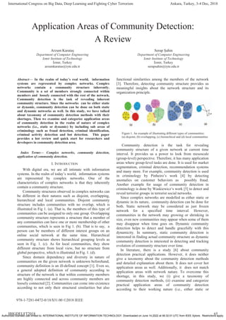 Application Areas of Community Detection:
A Review
Arzum Karataş
Department of Computer Engineering
Izmir Institute of Technology
İzmir, Turkey
arzumkaratas@iyte.edu.tr
Serap Şahin
Department of Computer Engineering
Izmir Institute of Technology
İzmir, Turkey
serapsahin@iyte.edu.tr
Abstract— In the realm of today’s real world, information
systems are represented by complex networks. Complex
networks contain a community structure inherently.
Community is a set of members strongly connected within
members and loosely connected with the rest of the network.
Community detection is the task of revealing inherent
community structure. Since the networks can be either static
or dynamic, community detection can be done on both static
and dynamic networks as well. In this study, we have talked
about taxonomy of community detection methods with their
shortages. Then we examine and categorize application areas
of community detection in the realm of nature of complex
networks (i.e., static or dynamic) by including sub areas of
criminology such as fraud detection, criminal identification,
criminal activity detection and bot detection. This paper
provides a hot review and quick start for researchers and
developers in community detection area.
Index Terms— Complex networks, community detection,
application of community detection.
I. INTRODUCTION
With digital era, we are all intimate with information
systems. In the realm of today’s world, information systems
are represented by complex networks. One of the
characteristics of complex networks is that they inherently
contain a community structure.
Community structures observed in complex networks can
be different in their natures such as disjoint, overlapping,
hierarchical and local communities. Disjoint community
structure includes communities with no overlap, which is
illustrated in Fig 1. (a). That is, the members of this type of
communities can be assigned to only one group. Overlapping
community structure represents a structure that a member of
any communities can have one or more membership of other
communities, which is seen in Fig 1. (b). That is to say, a
person can be members of different interest groups on an
online social network at the same time. Hierarchical
community structure shows hierarchical grouping levels as
seen in Fig. 1. (c). As for local communities, they show
different structure from local view, but no structure from
global perspective, which is illustrated in Fig. 1. (d).
Since domain dependency and diversity in nature of
communities on the given network is unknown beforehand,
community definition is an ill-defined concept [1]. Even so,
a general adopted definition of community according to
structure of the network is that within community members
are highly connected and across community members are
loosely connected [2]. Communities can come into existence
according to not only their structural similarities but also
functional similarities among the members of the network
[3]. Therefore, detecting community structure provides us
meaningful insights about the network structure and its
organization principle.
Figure 1. An example of illustrating different types of communities:
(a) disjoint, (b) overlapping, (c) hierarchical and (d) local communities
Community detection is the task for revealing
community structure of a given network at current time
interval. It provides us a power to look from mesoscale
(group-level) perspective. Therefore, it has many application
areas where group-level tasks are done. It is used for market
segmentation, criminal detection, recommendation systems
and many more. For example, community detection is used
in criminology by Pinheiro’s work [4] by detecting
anomalies on customer behaviors as possibly fraud.
Another example for usage of community detection in
criminology is done by Waskiewicz‘s work [5] to detect and
reveal terrorist groups in terrorist social networks.
Since complex networks are modelled as either static or
dynamic in its nature, community detection can be done for
both. Static network may be considered as just frozen
network for a specified time interval. However,
communities in the network may growing or shrinking in
size, even new communities may appear when some of them
may disappear when time goes on. Dynamic community
detection helps to detect and handle gracefully with this
dynamicity. In summary, static community detection is
interested in finding actual community structure as dynamic
community detection is interested in detecting and tracking
evolution of community structure over time.
In literature, there is a study [6] about community
detection practical applications. However, it does neither
give a taxonomy about the community detection methods
and detailed explanation about them. It does not cover hot
application areas as well. Additionally, it does not match
application areas with network nature. To overcome this
shortage, in this study, we (i) give a taxonomy of
community detection methods, (ii) examine and categorize
practical application areas of community detection
according to their working nature (i.e., either static or
International Congress on Big Data, Deep Learning and Fighting Cyber Terrorism Ankara, Turkey, 3-4 Dec, 2018
IBIGDELFT2018 65
978-1-7281-0472-0/18/$31.00 ©2018 IEEE
Authorized licensed use limited to: INTERNATIONAL INSTITUTE OF INFORMATION TECHNOLOGY. Downloaded on June 14,2022 at 06:32:01 UTC from IEEE Xplore. Restrictions apply.
 