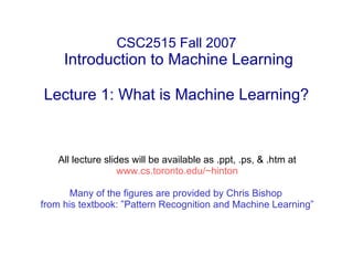 CSC2515 Fall 2007  Introduction to Machine Learning Lecture 1: What is Machine Learning? All lecture slides will be available as .ppt, .ps, & .htm at www.cs.toronto.edu/~hinton Many of the figures are provided by Chris Bishop  from his textbook: ”Pattern Recognition and Machine Learning” 