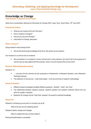 Generating, Publishing, and Applying Knowledge for Development
                             www.informationforchange.org


Knowledge as Change
Ineke Buskens, © Research for the Future

Notes from a presentation delivered at Information for Change 2007, Cape Town, South Africa, 18th June 2007.

Presentation Outline

        •    What are you trying to find out? And why?
        •    How is research managed?
        •    How do you use your findings?
        •    Information for change: discussion

What is research?

Doing research means being human

        •    We are all constructing knowledge all the time. We cannot not do research.

Our research is us and we are our research

        •    We are present in our research in every moment and in every decision, but most of all in the purpose of it
             and the way we stay aligned with this purpose: what is it we are trying to find out and why?

Research: Methodologically speaking

Research “is”…

        •    … a journey into the unknown by the composite of a Researcher, a Research Question, and a Research
             Participant (group).
        •    The reflection on this journey – meta hodos logos – is the act and area of research methodology.

Research Question

        •    Different research paradigms facilitate different questions: “whether”, “what”, and “how”.
        •    The relationship between research purpose, research question and research methods informs how we
             strive for quality in research.
        •    Research for change and the “Holy How” question: the quest for practical knowledge.

Researcher

Research is all about you and yet it is not about you at all

        What is the you we are speaking about?

Research itself is change and changes

        What is created that was not there before?

Personal transformation is inevitable
                                                               1
 