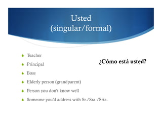 Usted
               (singular/formal)


  Teacher

  Principal
                                       ¿Cómo está usted?
  Boss

  Elderly person (grandparent)

  Person you don’t know well

  Someone you’d address with Sr./Sra./Srta.
 