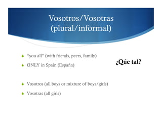 Vosotros/Vosotras
               (plural/informal)


  “you all” (with friends, peers, family)

  ONLY in Spain (España)
                                                  ¿Qúe tal?


  Vosotros (all boys or mixture of boys/girls)

  Vosotras (all girls)
 