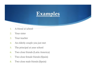 Examples

1.    A friend at school
2.    Your sister
3.    Your teacher

4.    An elderly couple you just met
5.    The principal at your school
6.    Two close friends (Latin America)
7.    Two close female friends (Spain)
8.    Two close male friends (Spain)
 