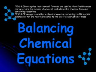 TEKS 8.5D recognize that chemical formulas are used to identify substances
and determine the number of atoms of each element in chemical formulas
containing subscripts
TEKS 8.5F recognize whether a chemical equation containing coefficients is
balanced or not and how that relates to the law of conservation of mass
Balancing
Chemical
Equations
 