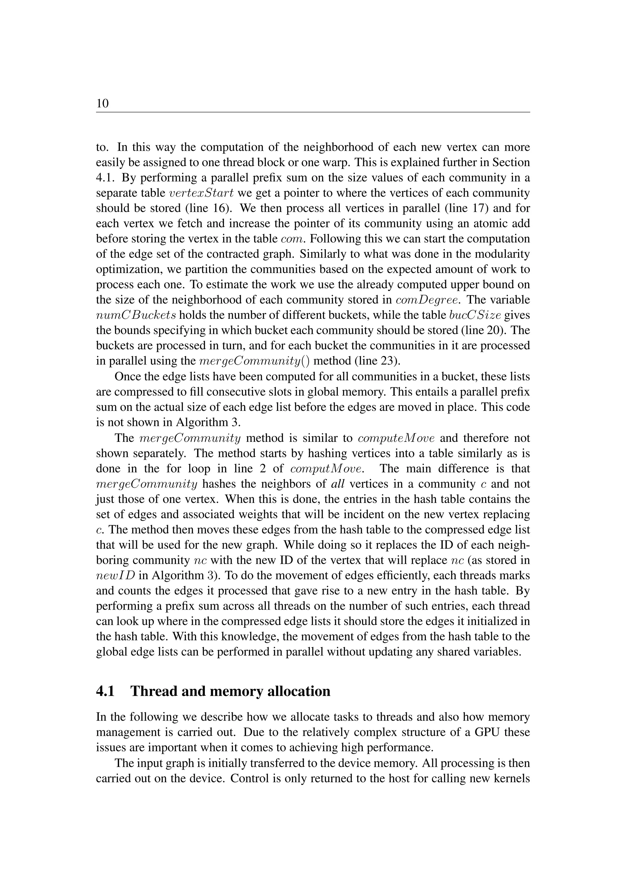 10
to. In this way the computation of the neighborhood of each new vertex can more
easily be assigned to one thread block or one warp. This is explained further in Section
4.1. By performing a parallel preﬁx sum on the size values of each community in a
separate table vertexStart we get a pointer to where the vertices of each community
should be stored (line 16). We then process all vertices in parallel (line 17) and for
each vertex we fetch and increase the pointer of its community using an atomic add
before storing the vertex in the table com. Following this we can start the computation
of the edge set of the contracted graph. Similarly to what was done in the modularity
optimization, we partition the communities based on the expected amount of work to
process each one. To estimate the work we use the already computed upper bound on
the size of the neighborhood of each community stored in comDegree. The variable
numCBuckets holds the number of different buckets, while the table bucCSize gives
the bounds specifying in which bucket each community should be stored (line 20). The
buckets are processed in turn, and for each bucket the communities in it are processed
in parallel using the mergeCommunity() method (line 23).
Once the edge lists have been computed for all communities in a bucket, these lists
are compressed to ﬁll consecutive slots in global memory. This entails a parallel preﬁx
sum on the actual size of each edge list before the edges are moved in place. This code
is not shown in Algorithm 3.
The mergeCommunity method is similar to computeMove and therefore not
shown separately. The method starts by hashing vertices into a table similarly as is
done in the for loop in line 2 of computMove. The main difference is that
mergeCommunity hashes the neighbors of all vertices in a community c and not
just those of one vertex. When this is done, the entries in the hash table contains the
set of edges and associated weights that will be incident on the new vertex replacing
c. The method then moves these edges from the hash table to the compressed edge list
that will be used for the new graph. While doing so it replaces the ID of each neigh-
boring community nc with the new ID of the vertex that will replace nc (as stored in
newID in Algorithm 3). To do the movement of edges efﬁciently, each threads marks
and counts the edges it processed that gave rise to a new entry in the hash table. By
performing a preﬁx sum across all threads on the number of such entries, each thread
can look up where in the compressed edge lists it should store the edges it initialized in
the hash table. With this knowledge, the movement of edges from the hash table to the
global edge lists can be performed in parallel without updating any shared variables.
4.1 Thread and memory allocation
In the following we describe how we allocate tasks to threads and also how memory
management is carried out. Due to the relatively complex structure of a GPU these
issues are important when it comes to achieving high performance.
The input graph is initially transferred to the device memory. All processing is then
carried out on the device. Control is only returned to the host for calling new kernels
implement
graph data
structure
for cuda
(device)
 