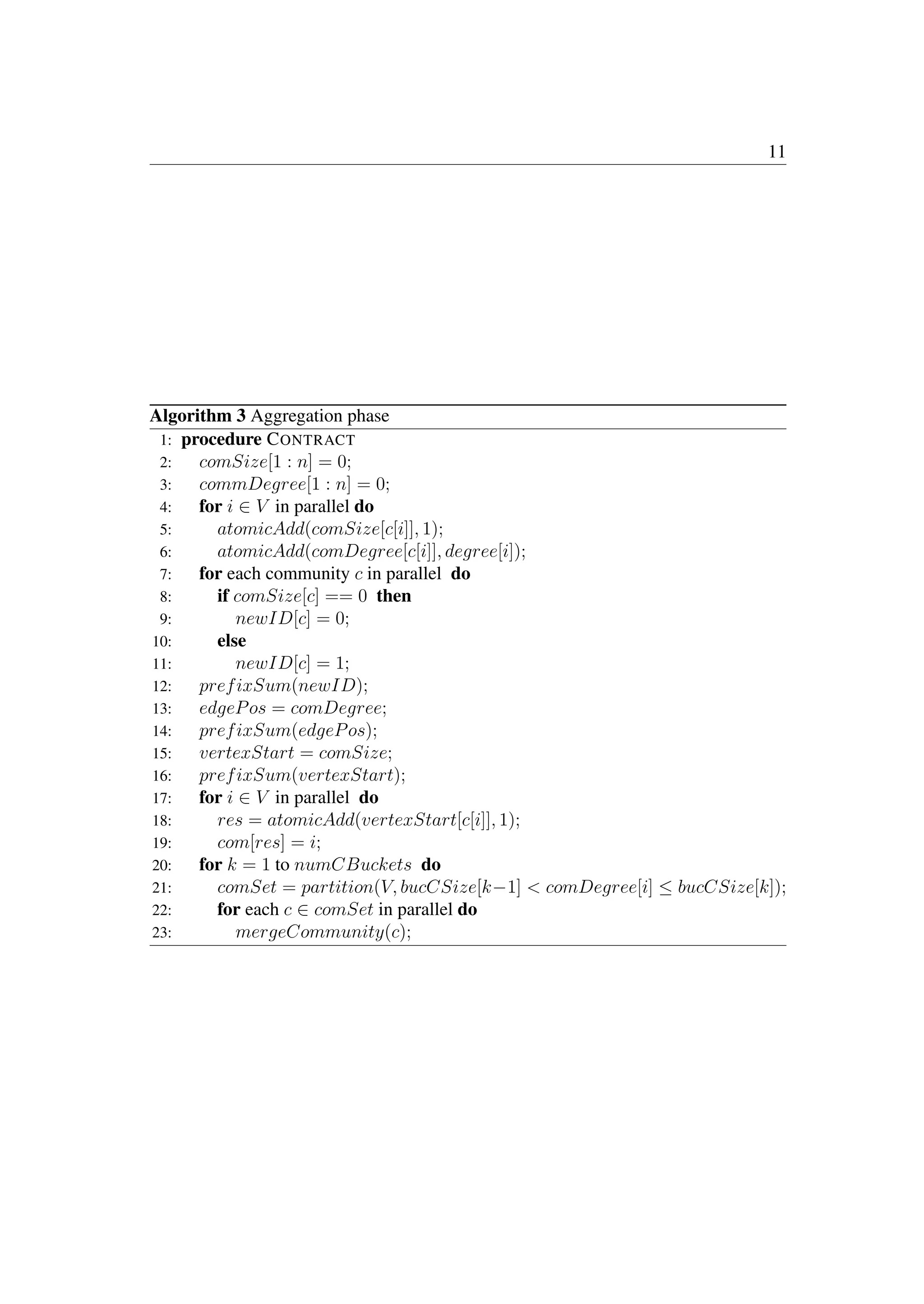 11
Algorithm 3 Aggregation phase
1: procedure CONTRACT
2: comSize[1 : n] = 0;
3: commDegree[1 : n] = 0;
4: for i ∈ V in parallel do
5: atomicAdd(comSize[c[i]], 1);
6: atomicAdd(comDegree[c[i]], degree[i]);
7: for each community c in parallel do
8: if comSize[c] == 0 then
9: newID[c] = 0;
10: else
11: newID[c] = 1;
12: prefixSum(newID);
13: edgePos = comDegree;
14: prefixSum(edgePos);
15: vertexStart = comSize;
16: prefixSum(vertexStart);
17: for i ∈ V in parallel do
18: res = atomicAdd(vertexStart[c[i]], 1);
19: com[res] = i;
20: for k = 1 to numCBuckets do
21: comSet = partition(V, bucCSize[k−1]  comDegree[i] ≤ bucCSize[k]);
22: for each c ∈ comSet in parallel do
23: mergeCommunity(c);
 