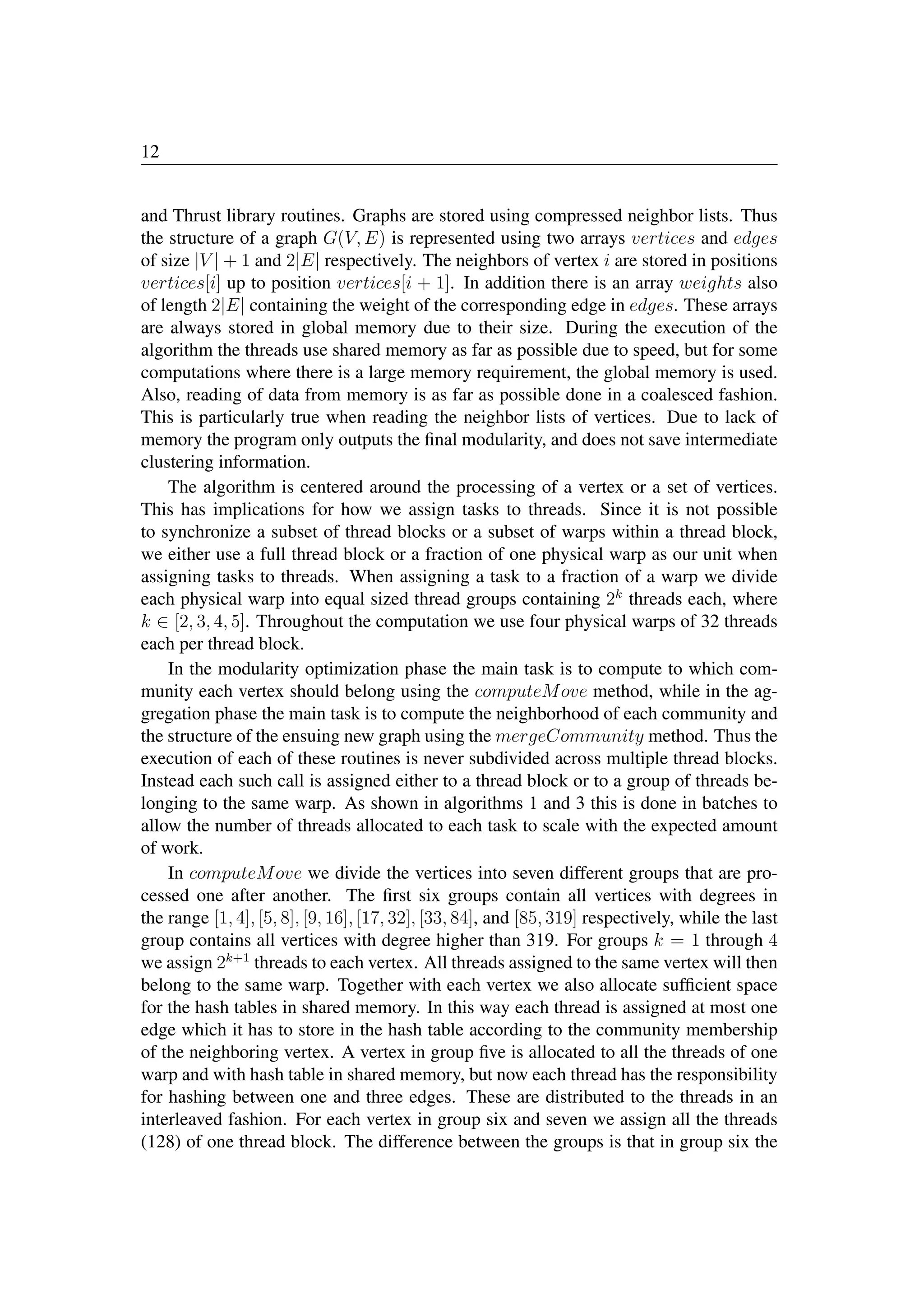 12
and Thrust library routines. Graphs are stored using compressed neighbor lists. Thus
the structure of a graph G(V, E) is represented using two arrays vertices and edges
of size |V | + 1 and 2|E| respectively. The neighbors of vertex i are stored in positions
vertices[i] up to position vertices[i + 1]. In addition there is an array weights also
of length 2|E| containing the weight of the corresponding edge in edges. These arrays
are always stored in global memory due to their size. During the execution of the
algorithm the threads use shared memory as far as possible due to speed, but for some
computations where there is a large memory requirement, the global memory is used.
Also, reading of data from memory is as far as possible done in a coalesced fashion.
This is particularly true when reading the neighbor lists of vertices. Due to lack of
memory the program only outputs the ﬁnal modularity, and does not save intermediate
clustering information.
The algorithm is centered around the processing of a vertex or a set of vertices.
This has implications for how we assign tasks to threads. Since it is not possible
to synchronize a subset of thread blocks or a subset of warps within a thread block,
we either use a full thread block or a fraction of one physical warp as our unit when
assigning tasks to threads. When assigning a task to a fraction of a warp we divide
each physical warp into equal sized thread groups containing 2k
threads each, where
k ∈ [2, 3, 4, 5]. Throughout the computation we use four physical warps of 32 threads
each per thread block.
In the modularity optimization phase the main task is to compute to which com-
munity each vertex should belong using the computeMove method, while in the ag-
gregation phase the main task is to compute the neighborhood of each community and
the structure of the ensuing new graph using the mergeCommunity method. Thus the
execution of each of these routines is never subdivided across multiple thread blocks.
Instead each such call is assigned either to a thread block or to a group of threads be-
longing to the same warp. As shown in algorithms 1 and 3 this is done in batches to
allow the number of threads allocated to each task to scale with the expected amount
of work.
In computeMove we divide the vertices into seven different groups that are pro-
cessed one after another. The ﬁrst six groups contain all vertices with degrees in
the range [1, 4], [5, 8], [9, 16], [17, 32], [33, 84], and [85, 319] respectively, while the last
group contains all vertices with degree higher than 319. For groups k = 1 through 4
we assign 2k+1
threads to each vertex. All threads assigned to the same vertex will then
belong to the same warp. Together with each vertex we also allocate sufﬁcient space
for the hash tables in shared memory. In this way each thread is assigned at most one
edge which it has to store in the hash table according to the community membership
of the neighboring vertex. A vertex in group ﬁve is allocated to all the threads of one
warp and with hash table in shared memory, but now each thread has the responsibility
for hashing between one and three edges. These are distributed to the threads in an
interleaved fashion. For each vertex in group six and seven we assign all the threads
(128) of one thread block. The difference between the groups is that in group six the
CSR
 