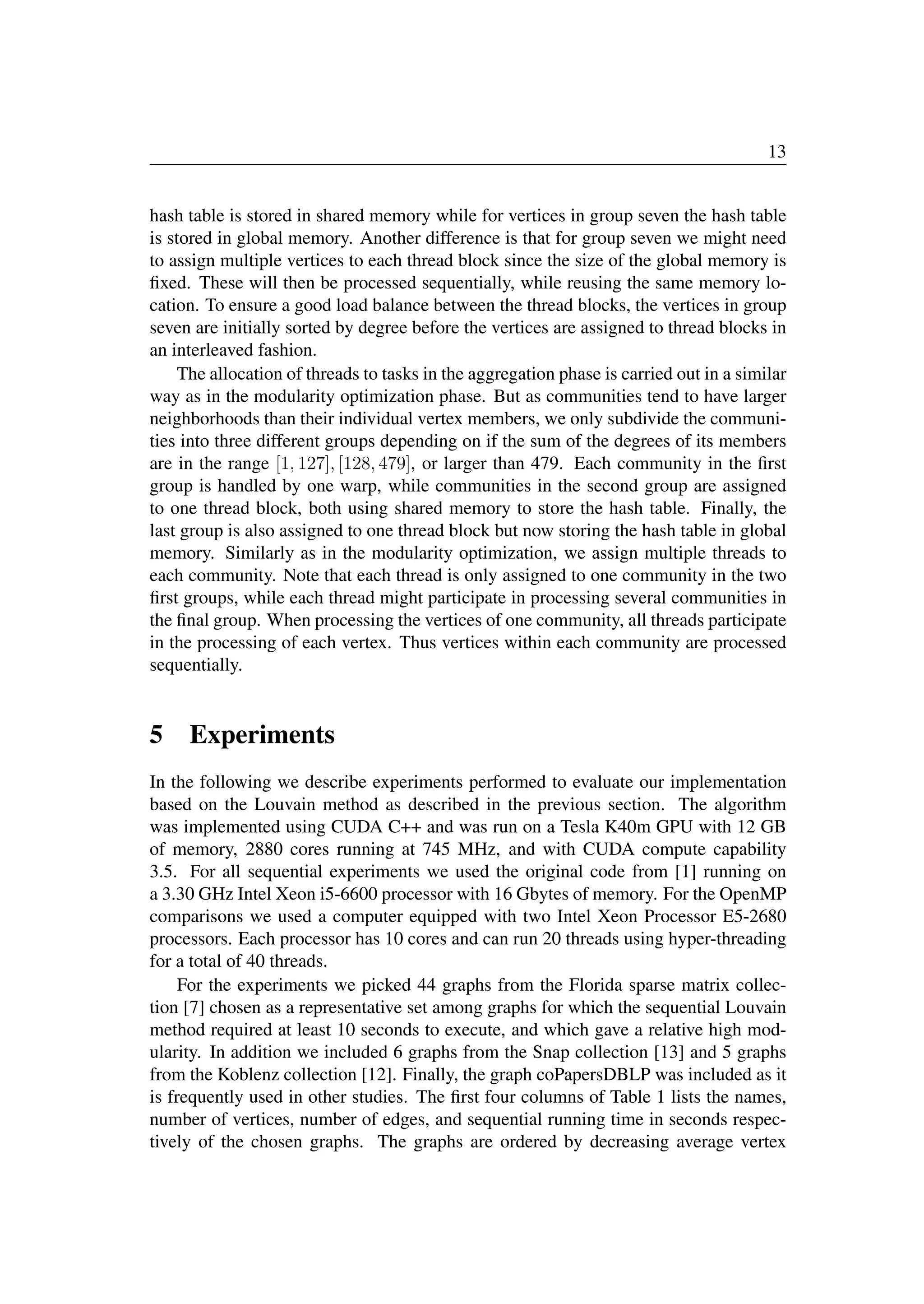 13
hash table is stored in shared memory while for vertices in group seven the hash table
is stored in global memory. Another difference is that for group seven we might need
to assign multiple vertices to each thread block since the size of the global memory is
ﬁxed. These will then be processed sequentially, while reusing the same memory lo-
cation. To ensure a good load balance between the thread blocks, the vertices in group
seven are initially sorted by degree before the vertices are assigned to thread blocks in
an interleaved fashion.
The allocation of threads to tasks in the aggregation phase is carried out in a similar
way as in the modularity optimization phase. But as communities tend to have larger
neighborhoods than their individual vertex members, we only subdivide the communi-
ties into three different groups depending on if the sum of the degrees of its members
are in the range [1, 127], [128, 479], or larger than 479. Each community in the ﬁrst
group is handled by one warp, while communities in the second group are assigned
to one thread block, both using shared memory to store the hash table. Finally, the
last group is also assigned to one thread block but now storing the hash table in global
memory. Similarly as in the modularity optimization, we assign multiple threads to
each community. Note that each thread is only assigned to one community in the two
ﬁrst groups, while each thread might participate in processing several communities in
the ﬁnal group. When processing the vertices of one community, all threads participate
in the processing of each vertex. Thus vertices within each community are processed
sequentially.
5 Experiments
In the following we describe experiments performed to evaluate our implementation
based on the Louvain method as described in the previous section. The algorithm
was implemented using CUDA C++ and was run on a Tesla K40m GPU with 12 GB
of memory, 2880 cores running at 745 MHz, and with CUDA compute capability
3.5. For all sequential experiments we used the original code from [1] running on
a 3.30 GHz Intel Xeon i5-6600 processor with 16 Gbytes of memory. For the OpenMP
comparisons we used a computer equipped with two Intel Xeon Processor E5-2680
processors. Each processor has 10 cores and can run 20 threads using hyper-threading
for a total of 40 threads.
For the experiments we picked 44 graphs from the Florida sparse matrix collec-
tion [7] chosen as a representative set among graphs for which the sequential Louvain
method required at least 10 seconds to execute, and which gave a relative high mod-
ularity. In addition we included 6 graphs from the Snap collection [13] and 5 graphs
from the Koblenz collection [12]. Finally, the graph coPapersDBLP was included as it
is frequently used in other studies. The ﬁrst four columns of Table 1 lists the names,
number of vertices, number of edges, and sequential running time in seconds respec-
tively of the chosen graphs. The graphs are ordered by decreasing average vertex
 