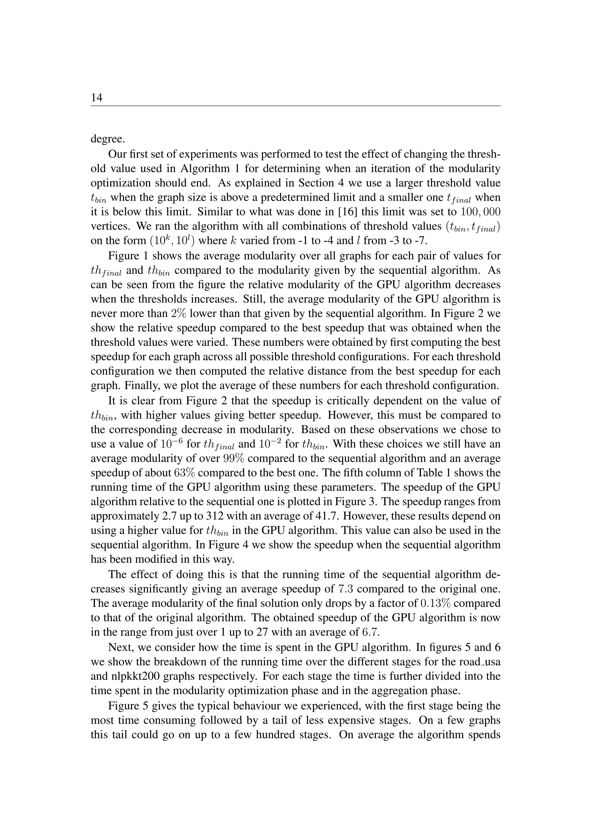 14
degree.
Our ﬁrst set of experiments was performed to test the effect of changing the thresh-
old value used in Algorithm 1 for determining when an iteration of the modularity
optimization should end. As explained in Section 4 we use a larger threshold value
tbin when the graph size is above a predetermined limit and a smaller one tfinal when
it is below this limit. Similar to what was done in [16] this limit was set to 100, 000
vertices. We ran the algorithm with all combinations of threshold values (tbin, tfinal)
on the form (10k
, 10l
) where k varied from -1 to -4 and l from -3 to -7.
Figure 1 shows the average modularity over all graphs for each pair of values for
thfinal and thbin compared to the modularity given by the sequential algorithm. As
can be seen from the ﬁgure the relative modularity of the GPU algorithm decreases
when the thresholds increases. Still, the average modularity of the GPU algorithm is
never more than 2% lower than that given by the sequential algorithm. In Figure 2 we
show the relative speedup compared to the best speedup that was obtained when the
threshold values were varied. These numbers were obtained by ﬁrst computing the best
speedup for each graph across all possible threshold conﬁgurations. For each threshold
conﬁguration we then computed the relative distance from the best speedup for each
graph. Finally, we plot the average of these numbers for each threshold conﬁguration.
It is clear from Figure 2 that the speedup is critically dependent on the value of
thbin, with higher values giving better speedup. However, this must be compared to
the corresponding decrease in modularity. Based on these observations we chose to
use a value of 10−6
for thfinal and 10−2
for thbin. With these choices we still have an
average modularity of over 99% compared to the sequential algorithm and an average
speedup of about 63% compared to the best one. The ﬁfth column of Table 1 shows the
running time of the GPU algorithm using these parameters. The speedup of the GPU
algorithm relative to the sequential one is plotted in Figure 3. The speedup ranges from
approximately 2.7 up to 312 with an average of 41.7. However, these results depend on
using a higher value for thbin in the GPU algorithm. This value can also be used in the
sequential algorithm. In Figure 4 we show the speedup when the sequential algorithm
has been modiﬁed in this way.
The effect of doing this is that the running time of the sequential algorithm de-
creases signiﬁcantly giving an average speedup of 7.3 compared to the original one.
The average modularity of the ﬁnal solution only drops by a factor of 0.13% compared
to that of the original algorithm. The obtained speedup of the GPU algorithm is now
in the range from just over 1 up to 27 with an average of 6.7.
Next, we consider how the time is spent in the GPU algorithm. In ﬁgures 5 and 6
we show the breakdown of the running time over the different stages for the road usa
and nlpkkt200 graphs respectively. For each stage the time is further divided into the
time spent in the modularity optimization phase and in the aggregation phase.
Figure 5 gives the typical behaviour we experienced, with the ﬁrst stage being the
most time consuming followed by a tail of less expensive stages. On a few graphs
this tail could go on up to a few hundred stages. On average the algorithm spends
 