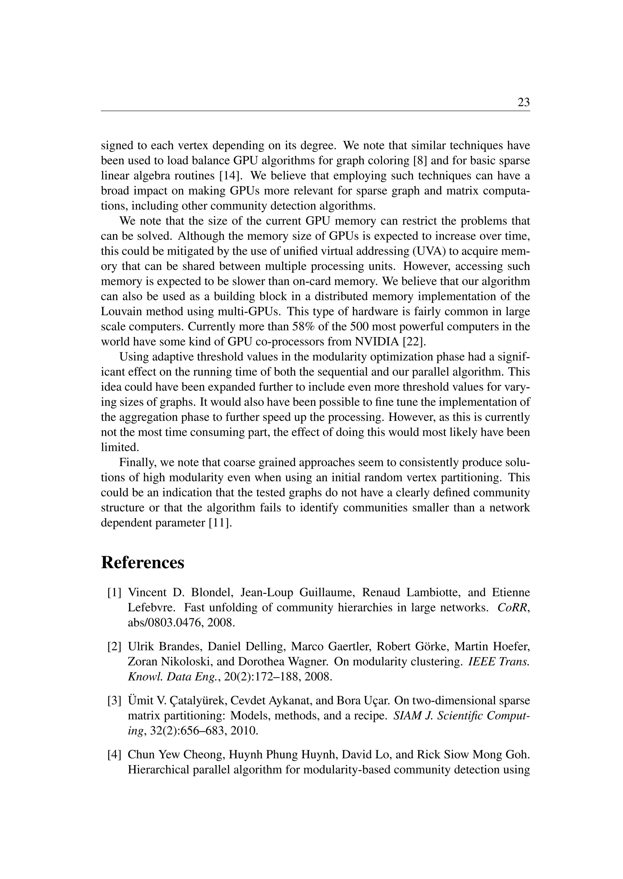 23
signed to each vertex depending on its degree. We note that similar techniques have
been used to load balance GPU algorithms for graph coloring [8] and for basic sparse
linear algebra routines [14]. We believe that employing such techniques can have a
broad impact on making GPUs more relevant for sparse graph and matrix computa-
tions, including other community detection algorithms.
We note that the size of the current GPU memory can restrict the problems that
can be solved. Although the memory size of GPUs is expected to increase over time,
this could be mitigated by the use of uniﬁed virtual addressing (UVA) to acquire mem-
ory that can be shared between multiple processing units. However, accessing such
memory is expected to be slower than on-card memory. We believe that our algorithm
can also be used as a building block in a distributed memory implementation of the
Louvain method using multi-GPUs. This type of hardware is fairly common in large
scale computers. Currently more than 58% of the 500 most powerful computers in the
world have some kind of GPU co-processors from NVIDIA [22].
Using adaptive threshold values in the modularity optimization phase had a signif-
icant effect on the running time of both the sequential and our parallel algorithm. This
idea could have been expanded further to include even more threshold values for vary-
ing sizes of graphs. It would also have been possible to ﬁne tune the implementation of
the aggregation phase to further speed up the processing. However, as this is currently
not the most time consuming part, the effect of doing this would most likely have been
limited.
Finally, we note that coarse grained approaches seem to consistently produce solu-
tions of high modularity even when using an initial random vertex partitioning. This
could be an indication that the tested graphs do not have a clearly deﬁned community
structure or that the algorithm fails to identify communities smaller than a network
dependent parameter [11].
References
[1] Vincent D. Blondel, Jean-Loup Guillaume, Renaud Lambiotte, and Etienne
Lefebvre. Fast unfolding of community hierarchies in large networks. CoRR,
abs/0803.0476, 2008.
[2] Ulrik Brandes, Daniel Delling, Marco Gaertler, Robert Görke, Martin Hoefer,
Zoran Nikoloski, and Dorothea Wagner. On modularity clustering. IEEE Trans.
Knowl. Data Eng., 20(2):172–188, 2008.
[3] Ümit V. Çatalyürek, Cevdet Aykanat, and Bora Uçar. On two-dimensional sparse
matrix partitioning: Models, methods, and a recipe. SIAM J. Scientiﬁc Comput-
ing, 32(2):656–683, 2010.
[4] Chun Yew Cheong, Huynh Phung Huynh, David Lo, and Rick Siow Mong Goh.
Hierarchical parallel algorithm for modularity-based community detection using
 