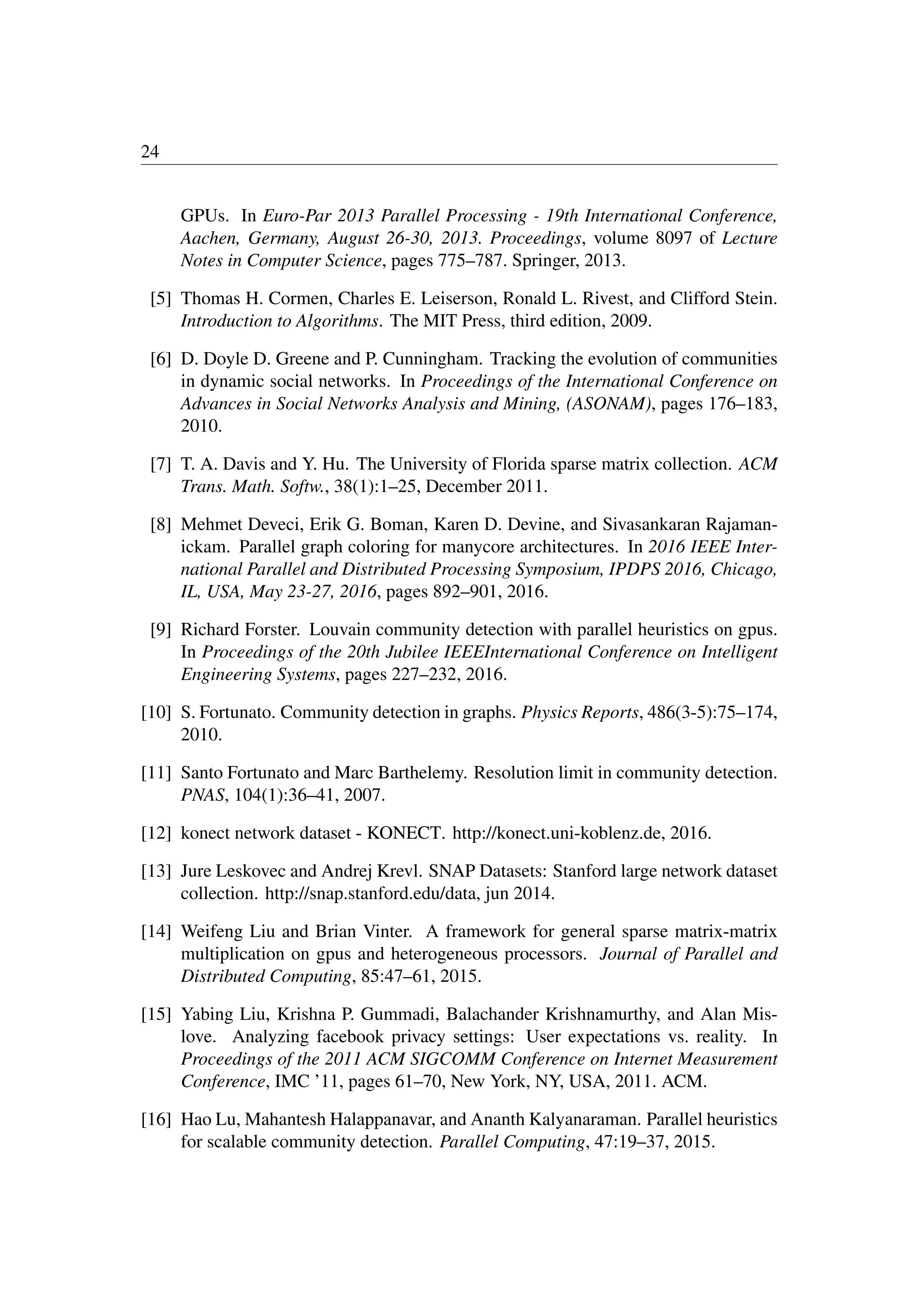 24
GPUs. In Euro-Par 2013 Parallel Processing - 19th International Conference,
Aachen, Germany, August 26-30, 2013. Proceedings, volume 8097 of Lecture
Notes in Computer Science, pages 775–787. Springer, 2013.
[5] Thomas H. Cormen, Charles E. Leiserson, Ronald L. Rivest, and Clifford Stein.
Introduction to Algorithms. The MIT Press, third edition, 2009.
[6] D. Doyle D. Greene and P. Cunningham. Tracking the evolution of communities
in dynamic social networks. In Proceedings of the International Conference on
Advances in Social Networks Analysis and Mining, (ASONAM), pages 176–183,
2010.
[7] T. A. Davis and Y. Hu. The University of Florida sparse matrix collection. ACM
Trans. Math. Softw., 38(1):1–25, December 2011.
[8] Mehmet Deveci, Erik G. Boman, Karen D. Devine, and Sivasankaran Rajaman-
ickam. Parallel graph coloring for manycore architectures. In 2016 IEEE Inter-
national Parallel and Distributed Processing Symposium, IPDPS 2016, Chicago,
IL, USA, May 23-27, 2016, pages 892–901, 2016.
[9] Richard Forster. Louvain community detection with parallel heuristics on gpus.
In Proceedings of the 20th Jubilee IEEEInternational Conference on Intelligent
Engineering Systems, pages 227–232, 2016.
[10] S. Fortunato. Community detection in graphs. Physics Reports, 486(3-5):75–174,
2010.
[11] Santo Fortunato and Marc Barthelemy. Resolution limit in community detection.
PNAS, 104(1):36–41, 2007.
[12] konect network dataset - KONECT. http://konect.uni-koblenz.de, 2016.
[13] Jure Leskovec and Andrej Krevl. SNAP Datasets: Stanford large network dataset
collection. http://snap.stanford.edu/data, jun 2014.
[14] Weifeng Liu and Brian Vinter. A framework for general sparse matrix-matrix
multiplication on gpus and heterogeneous processors. Journal of Parallel and
Distributed Computing, 85:47–61, 2015.
[15] Yabing Liu, Krishna P. Gummadi, Balachander Krishnamurthy, and Alan Mis-
love. Analyzing facebook privacy settings: User expectations vs. reality. In
Proceedings of the 2011 ACM SIGCOMM Conference on Internet Measurement
Conference, IMC ’11, pages 61–70, New York, NY, USA, 2011. ACM.
[16] Hao Lu, Mahantesh Halappanavar, and Ananth Kalyanaraman. Parallel heuristics
for scalable community detection. Parallel Computing, 47:19–37, 2015.
 