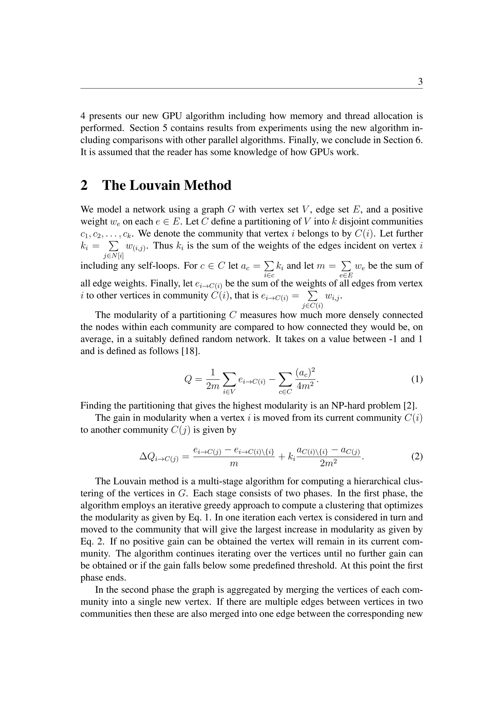 3
4 presents our new GPU algorithm including how memory and thread allocation is
performed. Section 5 contains results from experiments using the new algorithm in-
cluding comparisons with other parallel algorithms. Finally, we conclude in Section 6.
It is assumed that the reader has some knowledge of how GPUs work.
2 The Louvain Method
We model a network using a graph G with vertex set V , edge set E, and a positive
weight we on each e ∈ E. Let C deﬁne a partitioning of V into k disjoint communities
c1, c2, . . . , ck. We denote the community that vertex i belongs to by C(i). Let further
ki =

j∈N[i]
w(i,j). Thus ki is the sum of the weights of the edges incident on vertex i
including any self-loops. For c ∈ C let ac =

i∈c
ki and let m =

e∈E
we be the sum of
all edge weights. Finally, let ei→C(i) be the sum of the weights of all edges from vertex
i to other vertices in community C(i), that is ei→C(i) =

j∈C(i)
wi,j.
The modularity of a partitioning C measures how much more densely connected
the nodes within each community are compared to how connected they would be, on
average, in a suitably deﬁned random network. It takes on a value between -1 and 1
and is deﬁned as follows [18].
Q =
1
2m

i∈V
ei→C(i) −

c∈C
(ac)2
4m2
. (1)
Finding the partitioning that gives the highest modularity is an NP-hard problem [2].
The gain in modularity when a vertex i is moved from its current community C(i)
to another community C(j) is given by
ΔQi→C(j) =
ei→C(j) − ei→C(i){i}
m
+ ki
aC(i){i} − aC(j)
2m2
. (2)
The Louvain method is a multi-stage algorithm for computing a hierarchical clus-
tering of the vertices in G. Each stage consists of two phases. In the ﬁrst phase, the
algorithm employs an iterative greedy approach to compute a clustering that optimizes
the modularity as given by Eq. 1. In one iteration each vertex is considered in turn and
moved to the community that will give the largest increase in modularity as given by
Eq. 2. If no positive gain can be obtained the vertex will remain in its current com-
munity. The algorithm continues iterating over the vertices until no further gain can
be obtained or if the gain falls below some predeﬁned threshold. At this point the ﬁrst
phase ends.
In the second phase the graph is aggregated by merging the vertices of each com-
munity into a single new vertex. If there are multiple edges between vertices in two
communities then these are also merged into one edge between the corresponding new
iteration
tolerance
 