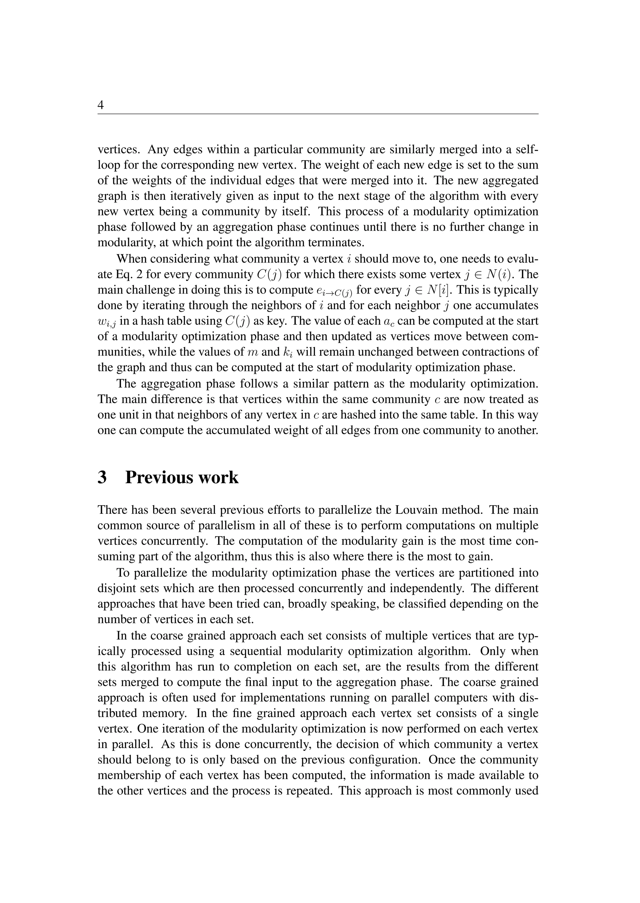 4
vertices. Any edges within a particular community are similarly merged into a self-
loop for the corresponding new vertex. The weight of each new edge is set to the sum
of the weights of the individual edges that were merged into it. The new aggregated
graph is then iteratively given as input to the next stage of the algorithm with every
new vertex being a community by itself. This process of a modularity optimization
phase followed by an aggregation phase continues until there is no further change in
modularity, at which point the algorithm terminates.
When considering what community a vertex i should move to, one needs to evalu-
ate Eq. 2 for every community C(j) for which there exists some vertex j ∈ N(i). The
main challenge in doing this is to compute ei→C(j) for every j ∈ N[i]. This is typically
done by iterating through the neighbors of i and for each neighbor j one accumulates
wi,j in a hash table using C(j) as key. The value of each ac can be computed at the start
of a modularity optimization phase and then updated as vertices move between com-
munities, while the values of m and ki will remain unchanged between contractions of
the graph and thus can be computed at the start of modularity optimization phase.
The aggregation phase follows a similar pattern as the modularity optimization.
The main difference is that vertices within the same community c are now treated as
one unit in that neighbors of any vertex in c are hashed into the same table. In this way
one can compute the accumulated weight of all edges from one community to another.
3 Previous work
There has been several previous efforts to parallelize the Louvain method. The main
common source of parallelism in all of these is to perform computations on multiple
vertices concurrently. The computation of the modularity gain is the most time con-
suming part of the algorithm, thus this is also where there is the most to gain.
To parallelize the modularity optimization phase the vertices are partitioned into
disjoint sets which are then processed concurrently and independently. The different
approaches that have been tried can, broadly speaking, be classiﬁed depending on the
number of vertices in each set.
In the coarse grained approach each set consists of multiple vertices that are typ-
ically processed using a sequential modularity optimization algorithm. Only when
this algorithm has run to completion on each set, are the results from the different
sets merged to compute the ﬁnal input to the aggregation phase. The coarse grained
approach is often used for implementations running on parallel computers with dis-
tributed memory. In the ﬁne grained approach each vertex set consists of a single
vertex. One iteration of the modularity optimization is now performed on each vertex
in parallel. As this is done concurrently, the decision of which community a vertex
should belong to is only based on the previous conﬁguration. Once the community
membership of each vertex has been computed, the information is made available to
the other vertices and the process is repeated. This approach is most commonly used
 