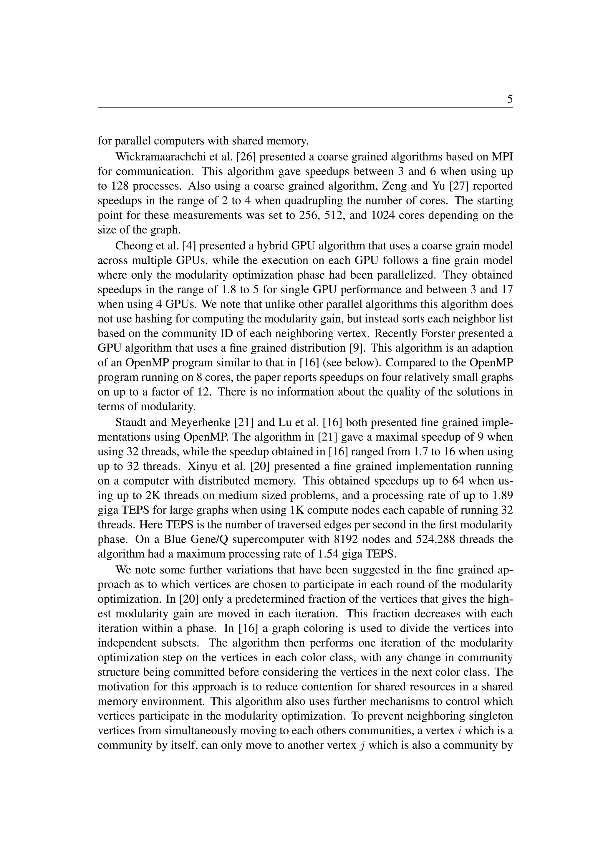 5
for parallel computers with shared memory.
Wickramaarachchi et al. [26] presented a coarse grained algorithms based on MPI
for communication. This algorithm gave speedups between 3 and 6 when using up
to 128 processes. Also using a coarse grained algorithm, Zeng and Yu [27] reported
speedups in the range of 2 to 4 when quadrupling the number of cores. The starting
point for these measurements was set to 256, 512, and 1024 cores depending on the
size of the graph.
Cheong et al. [4] presented a hybrid GPU algorithm that uses a coarse grain model
across multiple GPUs, while the execution on each GPU follows a ﬁne grain model
where only the modularity optimization phase had been parallelized. They obtained
speedups in the range of 1.8 to 5 for single GPU performance and between 3 and 17
when using 4 GPUs. We note that unlike other parallel algorithms this algorithm does
not use hashing for computing the modularity gain, but instead sorts each neighbor list
based on the community ID of each neighboring vertex. Recently Forster presented a
GPU algorithm that uses a ﬁne grained distribution [9]. This algorithm is an adaption
of an OpenMP program similar to that in [16] (see below). Compared to the OpenMP
program running on 8 cores, the paper reports speedups on four relatively small graphs
on up to a factor of 12. There is no information about the quality of the solutions in
terms of modularity.
Staudt and Meyerhenke [21] and Lu et al. [16] both presented ﬁne grained imple-
mentations using OpenMP. The algorithm in [21] gave a maximal speedup of 9 when
using 32 threads, while the speedup obtained in [16] ranged from 1.7 to 16 when using
up to 32 threads. Xinyu et al. [20] presented a ﬁne grained implementation running
on a computer with distributed memory. This obtained speedups up to 64 when us-
ing up to 2K threads on medium sized problems, and a processing rate of up to 1.89
giga TEPS for large graphs when using 1K compute nodes each capable of running 32
threads. Here TEPS is the number of traversed edges per second in the ﬁrst modularity
phase. On a Blue Gene/Q supercomputer with 8192 nodes and 524,288 threads the
algorithm had a maximum processing rate of 1.54 giga TEPS.
We note some further variations that have been suggested in the ﬁne grained ap-
proach as to which vertices are chosen to participate in each round of the modularity
optimization. In [20] only a predetermined fraction of the vertices that gives the high-
est modularity gain are moved in each iteration. This fraction decreases with each
iteration within a phase. In [16] a graph coloring is used to divide the vertices into
independent subsets. The algorithm then performs one iteration of the modularity
optimization step on the vertices in each color class, with any change in community
structure being committed before considering the vertices in the next color class. The
motivation for this approach is to reduce contention for shared resources in a shared
memory environment. This algorithm also uses further mechanisms to control which
vertices participate in the modularity optimization. To prevent neighboring singleton
vertices from simultaneously moving to each others communities, a vertex i which is a
community by itself, can only move to another vertex j which is also a community by
 