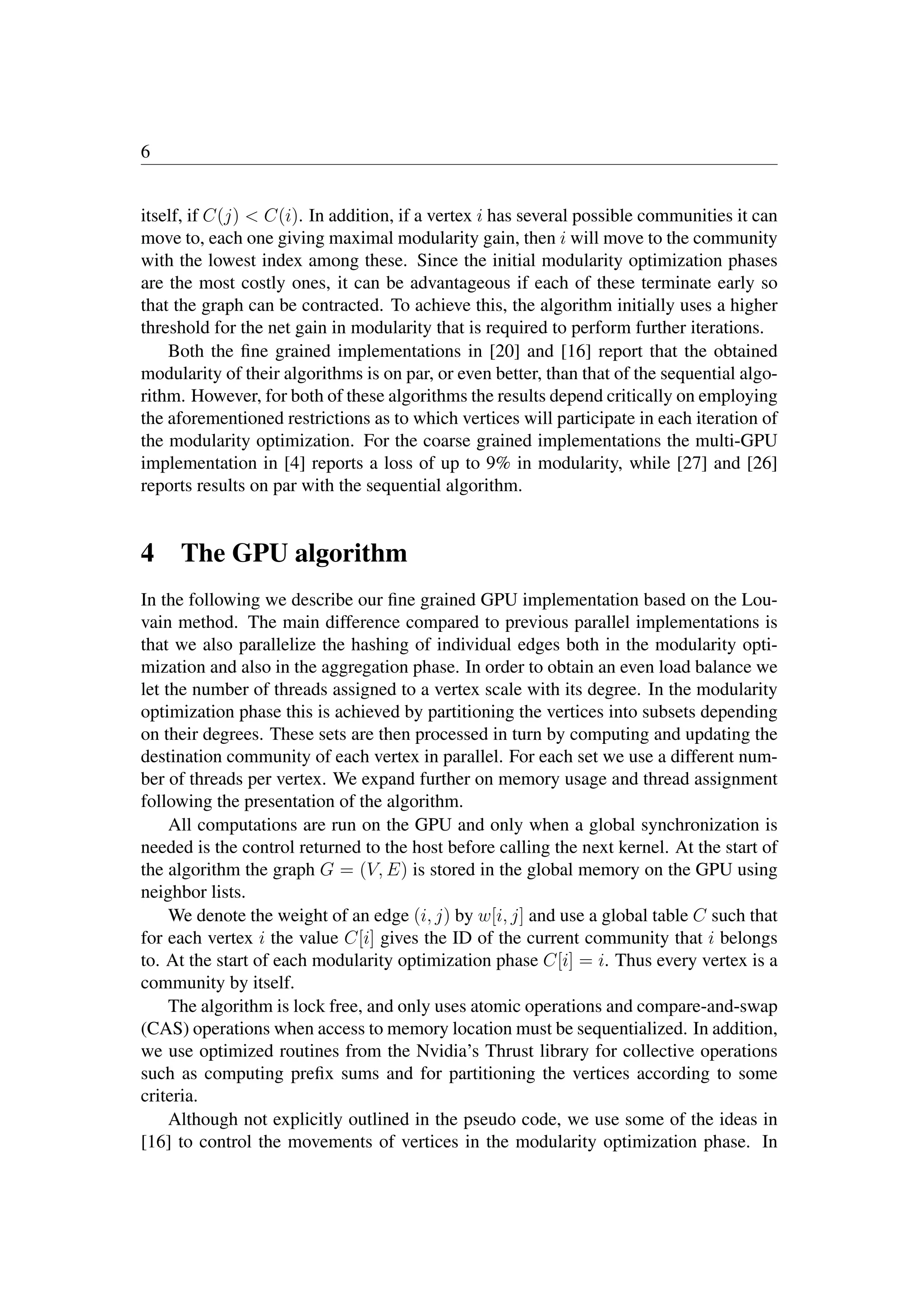 6
itself, if C(j)  C(i). In addition, if a vertex i has several possible communities it can
move to, each one giving maximal modularity gain, then i will move to the community
with the lowest index among these. Since the initial modularity optimization phases
are the most costly ones, it can be advantageous if each of these terminate early so
that the graph can be contracted. To achieve this, the algorithm initially uses a higher
threshold for the net gain in modularity that is required to perform further iterations.
Both the ﬁne grained implementations in [20] and [16] report that the obtained
modularity of their algorithms is on par, or even better, than that of the sequential algo-
rithm. However, for both of these algorithms the results depend critically on employing
the aforementioned restrictions as to which vertices will participate in each iteration of
the modularity optimization. For the coarse grained implementations the multi-GPU
implementation in [4] reports a loss of up to 9% in modularity, while [27] and [26]
reports results on par with the sequential algorithm.
4 The GPU algorithm
In the following we describe our ﬁne grained GPU implementation based on the Lou-
vain method. The main difference compared to previous parallel implementations is
that we also parallelize the hashing of individual edges both in the modularity opti-
mization and also in the aggregation phase. In order to obtain an even load balance we
let the number of threads assigned to a vertex scale with its degree. In the modularity
optimization phase this is achieved by partitioning the vertices into subsets depending
on their degrees. These sets are then processed in turn by computing and updating the
destination community of each vertex in parallel. For each set we use a different num-
ber of threads per vertex. We expand further on memory usage and thread assignment
following the presentation of the algorithm.
All computations are run on the GPU and only when a global synchronization is
needed is the control returned to the host before calling the next kernel. At the start of
the algorithm the graph G = (V, E) is stored in the global memory on the GPU using
neighbor lists.
We denote the weight of an edge (i, j) by w[i, j] and use a global table C such that
for each vertex i the value C[i] gives the ID of the current community that i belongs
to. At the start of each modularity optimization phase C[i] = i. Thus every vertex is a
community by itself.
The algorithm is lock free, and only uses atomic operations and compare-and-swap
(CAS) operations when access to memory location must be sequentialized. In addition,
we use optimized routines from the Nvidia’s Thrust library for collective operations
such as computing preﬁx sums and for partitioning the vertices according to some
criteria.
Although not explicitly outlined in the pseudo code, we use some of the ideas in
[16] to control the movements of vertices in the modularity optimization phase. In
 