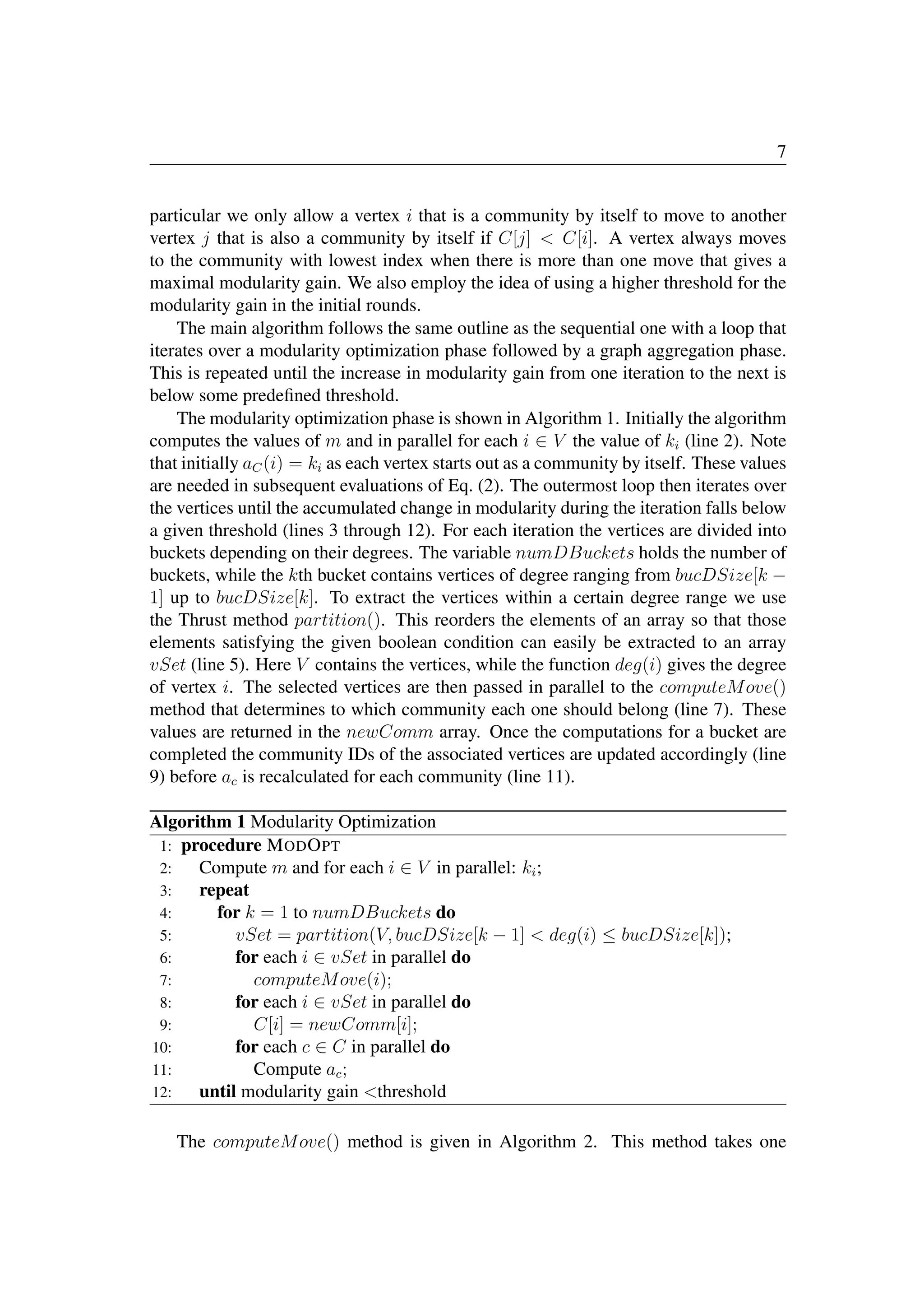 7
particular we only allow a vertex i that is a community by itself to move to another
vertex j that is also a community by itself if C[j]  C[i]. A vertex always moves
to the community with lowest index when there is more than one move that gives a
maximal modularity gain. We also employ the idea of using a higher threshold for the
modularity gain in the initial rounds.
The main algorithm follows the same outline as the sequential one with a loop that
iterates over a modularity optimization phase followed by a graph aggregation phase.
This is repeated until the increase in modularity gain from one iteration to the next is
below some predeﬁned threshold.
The modularity optimization phase is shown in Algorithm 1. Initially the algorithm
computes the values of m and in parallel for each i ∈ V the value of ki (line 2). Note
that initially aC(i) = ki as each vertex starts out as a community by itself. These values
are needed in subsequent evaluations of Eq. (2). The outermost loop then iterates over
the vertices until the accumulated change in modularity during the iteration falls below
a given threshold (lines 3 through 12). For each iteration the vertices are divided into
buckets depending on their degrees. The variable numDBuckets holds the number of
buckets, while the kth bucket contains vertices of degree ranging from bucDSize[k −
1] up to bucDSize[k]. To extract the vertices within a certain degree range we use
the Thrust method partition(). This reorders the elements of an array so that those
elements satisfying the given boolean condition can easily be extracted to an array
vSet (line 5). Here V contains the vertices, while the function deg(i) gives the degree
of vertex i. The selected vertices are then passed in parallel to the computeMove()
method that determines to which community each one should belong (line 7). These
values are returned in the newComm array. Once the computations for a bucket are
completed the community IDs of the associated vertices are updated accordingly (line
9) before ac is recalculated for each community (line 11).
Algorithm 1 Modularity Optimization
1: procedure MODOPT
2: Compute m and for each i ∈ V in parallel: ki;
3: repeat
4: for k = 1 to numDBuckets do
5: vSet = partition(V, bucDSize[k − 1]  deg(i) ≤ bucDSize[k]);
6: for each i ∈ vSet in parallel do
7: computeMove(i);
8: for each i ∈ vSet in parallel do
9: C[i] = newComm[i];
10: for each c ∈ C in parallel do
11: Compute ac;
12: until modularity gain threshold
The computeMove() method is given in Algorithm 2. This method takes one
stage
tolerance
 
