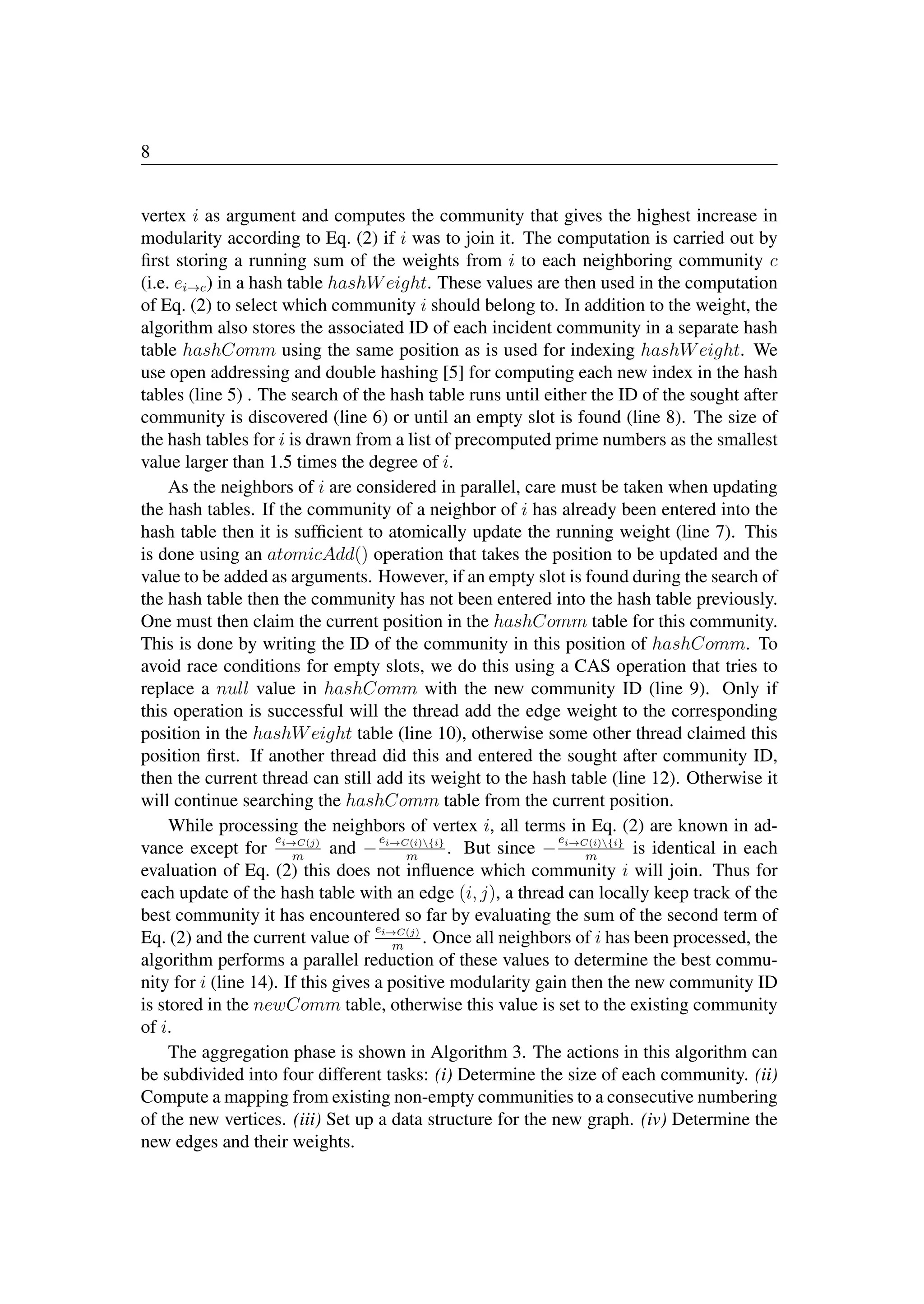 8
vertex i as argument and computes the community that gives the highest increase in
modularity according to Eq. (2) if i was to join it. The computation is carried out by
ﬁrst storing a running sum of the weights from i to each neighboring community c
(i.e. ei→c) in a hash table hashWeight. These values are then used in the computation
of Eq. (2) to select which community i should belong to. In addition to the weight, the
algorithm also stores the associated ID of each incident community in a separate hash
table hashComm using the same position as is used for indexing hashWeight. We
use open addressing and double hashing [5] for computing each new index in the hash
tables (line 5) . The search of the hash table runs until either the ID of the sought after
community is discovered (line 6) or until an empty slot is found (line 8). The size of
the hash tables for i is drawn from a list of precomputed prime numbers as the smallest
value larger than 1.5 times the degree of i.
As the neighbors of i are considered in parallel, care must be taken when updating
the hash tables. If the community of a neighbor of i has already been entered into the
hash table then it is sufﬁcient to atomically update the running weight (line 7). This
is done using an atomicAdd() operation that takes the position to be updated and the
value to be added as arguments. However, if an empty slot is found during the search of
the hash table then the community has not been entered into the hash table previously.
One must then claim the current position in the hashComm table for this community.
This is done by writing the ID of the community in this position of hashComm. To
avoid race conditions for empty slots, we do this using a CAS operation that tries to
replace a null value in hashComm with the new community ID (line 9). Only if
this operation is successful will the thread add the edge weight to the corresponding
position in the hashWeight table (line 10), otherwise some other thread claimed this
position ﬁrst. If another thread did this and entered the sought after community ID,
then the current thread can still add its weight to the hash table (line 12). Otherwise it
will continue searching the hashComm table from the current position.
While processing the neighbors of vertex i, all terms in Eq. (2) are known in ad-
vance except for
ei→C(j)
m
and −
ei→C(i){i}
m
. But since −
ei→C(i){i}
m
is identical in each
evaluation of Eq. (2) this does not inﬂuence which community i will join. Thus for
each update of the hash table with an edge (i, j), a thread can locally keep track of the
best community it has encountered so far by evaluating the sum of the second term of
Eq. (2) and the current value of
ei→C(j)
m
. Once all neighbors of i has been processed, the
algorithm performs a parallel reduction of these values to determine the best commu-
nity for i (line 14). If this gives a positive modularity gain then the new community ID
is stored in the newComm table, otherwise this value is set to the existing community
of i.
The aggregation phase is shown in Algorithm 3. The actions in this algorithm can
be subdivided into four different tasks: (i) Determine the size of each community. (ii)
Compute a mapping from existing non-empty communities to a consecutive numbering
of the new vertices. (iii) Set up a data structure for the new graph. (iv) Determine the
new edges and their weights.
 