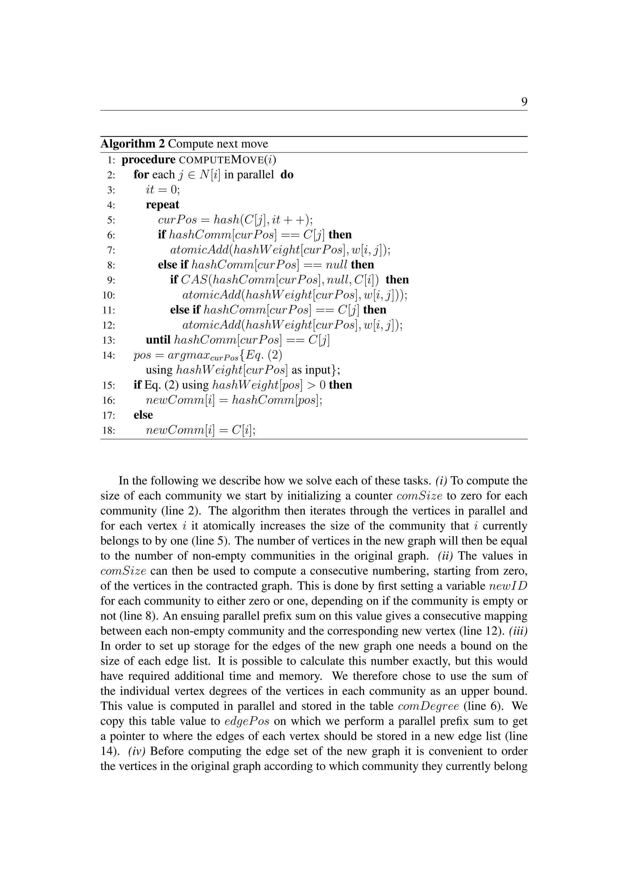 9
Algorithm 2 Compute next move
1: procedure COMPUTEMOVE(i)
2: for each j ∈ N[i] in parallel do
3: it = 0;
4: repeat
5: curPos = hash(C[j], it + +);
6: if hashComm[curPos] == C[j] then
7: atomicAdd(hashWeight[curPos], w[i, j]);
8: else if hashComm[curPos] == null then
9: if CAS(hashComm[curPos], null, C[i]) then
10: atomicAdd(hashWeight[curPos], w[i, j]));
11: else if hashComm[curPos] == C[j] then
12: atomicAdd(hashWeight[curPos], w[i, j]);
13: until hashComm[curPos] == C[j]
14: pos = argmaxcurPos{Eq. (2)
using hashWeight[curPos] as input};
15: if Eq. (2) using hashWeight[pos]  0 then
16: newComm[i] = hashComm[pos];
17: else
18: newComm[i] = C[i];
In the following we describe how we solve each of these tasks. (i) To compute the
size of each community we start by initializing a counter comSize to zero for each
community (line 2). The algorithm then iterates through the vertices in parallel and
for each vertex i it atomically increases the size of the community that i currently
belongs to by one (line 5). The number of vertices in the new graph will then be equal
to the number of non-empty communities in the original graph. (ii) The values in
comSize can then be used to compute a consecutive numbering, starting from zero,
of the vertices in the contracted graph. This is done by ﬁrst setting a variable newID
for each community to either zero or one, depending on if the community is empty or
not (line 8). An ensuing parallel preﬁx sum on this value gives a consecutive mapping
between each non-empty community and the corresponding new vertex (line 12). (iii)
In order to set up storage for the edges of the new graph one needs a bound on the
size of each edge list. It is possible to calculate this number exactly, but this would
have required additional time and memory. We therefore chose to use the sum of
the individual vertex degrees of the vertices in each community as an upper bound.
This value is computed in parallel and stored in the table comDegree (line 6). We
copy this table value to edgePos on which we perform a parallel preﬁx sum to get
a pointer to where the edges of each vertex should be stored in a new edge list (line
14). (iv) Before computing the edge set of the new graph it is convenient to order
the vertices in the original graph according to which community they currently belong
 