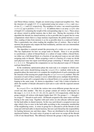 12
and Thrust library routines. Graphs are stored using compressed neighbor lists. Thus
the structure of a graph G(V, E) is represented using two arrays vertices and edges
of size |V | + 1 and 2|E| respectively. The neighbors of vertex i are stored in positions
vertices[i] up to position vertices[i + 1]. In addition there is an array weights also
of length 2|E| containing the weight of the corresponding edge in edges. These arrays
are always stored in global memory due to their size. During the execution of the
algorithm the threads use shared memory as far as possible due to speed, but for some
computations where there is a large memory requirement, the global memory is used.
Also, reading of data from memory is as far as possible done in a coalesced fashion.
This is particularly true when reading the neighbor lists of vertices. Due to lack of
memory the program only outputs the ﬁnal modularity, and does not save intermediate
clustering information.
The algorithm is centered around the processing of a vertex or a set of vertices.
This has implications for how we assign tasks to threads. Since it is not possible
to synchronize a subset of thread blocks or a subset of warps within a thread block,
we either use a full thread block or a fraction of one physical warp as our unit when
assigning tasks to threads. When assigning a task to a fraction of a warp we divide
each physical warp into equal sized thread groups containing 2k
threads each, where
k ∈ [2, 3, 4, 5]. Throughout the computation we use four physical warps of 32 threads
each per thread block.
In the modularity optimization phase the main task is to compute to which com-
munity each vertex should belong using the computeMove method, while in the ag-
gregation phase the main task is to compute the neighborhood of each community and
the structure of the ensuing new graph using the mergeCommunity method. Thus the
execution of each of these routines is never subdivided across multiple thread blocks.
Instead each such call is assigned either to a thread block or to a group of threads be-
longing to the same warp. As shown in algorithms 1 and 3 this is done in batches to
allow the number of threads allocated to each task to scale with the expected amount
of work.
In computeMove we divide the vertices into seven different groups that are pro-
cessed one after another. The ﬁrst six groups contain all vertices with degrees in
the range [1, 4], [5, 8], [9, 16], [17, 32], [33, 84], and [85, 319] respectively, while the last
group contains all vertices with degree higher than 319. For groups k = 1 through 4
we assign 2k+1
threads to each vertex. All threads assigned to the same vertex will then
belong to the same warp. Together with each vertex we also allocate sufﬁcient space
for the hash tables in shared memory. In this way each thread is assigned at most one
edge which it has to store in the hash table according to the community membership
of the neighboring vertex. A vertex in group ﬁve is allocated to all the threads of one
warp and with hash table in shared memory, but now each thread has the responsibility
for hashing between one and three edges. These are distributed to the threads in an
interleaved fashion. For each vertex in group six and seven we assign all the threads
(128) of one thread block. The difference between the groups is that in group six the
CSR
 