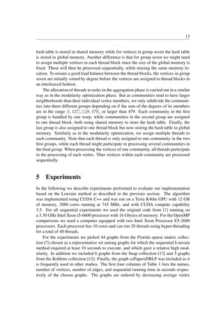 13
hash table is stored in shared memory while for vertices in group seven the hash table
is stored in global memory. Another difference is that for group seven we might need
to assign multiple vertices to each thread block since the size of the global memory is
ﬁxed. These will then be processed sequentially, while reusing the same memory lo-
cation. To ensure a good load balance between the thread blocks, the vertices in group
seven are initially sorted by degree before the vertices are assigned to thread blocks in
an interleaved fashion.
The allocation of threads to tasks in the aggregation phase is carried out in a similar
way as in the modularity optimization phase. But as communities tend to have larger
neighborhoods than their individual vertex members, we only subdivide the communi-
ties into three different groups depending on if the sum of the degrees of its members
are in the range [1, 127], [128, 479], or larger than 479. Each community in the ﬁrst
group is handled by one warp, while communities in the second group are assigned
to one thread block, both using shared memory to store the hash table. Finally, the
last group is also assigned to one thread block but now storing the hash table in global
memory. Similarly as in the modularity optimization, we assign multiple threads to
each community. Note that each thread is only assigned to one community in the two
ﬁrst groups, while each thread might participate in processing several communities in
the ﬁnal group. When processing the vertices of one community, all threads participate
in the processing of each vertex. Thus vertices within each community are processed
sequentially.
5 Experiments
In the following we describe experiments performed to evaluate our implementation
based on the Louvain method as described in the previous section. The algorithm
was implemented using CUDA C++ and was run on a Tesla K40m GPU with 12 GB
of memory, 2880 cores running at 745 MHz, and with CUDA compute capability
3.5. For all sequential experiments we used the original code from [1] running on
a 3.30 GHz Intel Xeon i5-6600 processor with 16 Gbytes of memory. For the OpenMP
comparisons we used a computer equipped with two Intel Xeon Processor E5-2680
processors. Each processor has 10 cores and can run 20 threads using hyper-threading
for a total of 40 threads.
For the experiments we picked 44 graphs from the Florida sparse matrix collec-
tion [7] chosen as a representative set among graphs for which the sequential Louvain
method required at least 10 seconds to execute, and which gave a relative high mod-
ularity. In addition we included 6 graphs from the Snap collection [13] and 5 graphs
from the Koblenz collection [12]. Finally, the graph coPapersDBLP was included as it
is frequently used in other studies. The ﬁrst four columns of Table 1 lists the names,
number of vertices, number of edges, and sequential running time in seconds respec-
tively of the chosen graphs. The graphs are ordered by decreasing average vertex
 