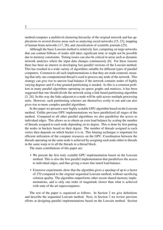 2
method computes a multilevel clustering hierarchy of the original network and has ap-
plications in several diverse areas such as analyzing social networks [15, 23], mapping
of human brain networks [17, 28], and classiﬁcation of scientiﬁc journals [25].
Although the basic Louvain method is relatively fast, computing on large networks
that can contain billions of nodes still takes signiﬁcant time or might not be possible
due to memory constraints. Timing issues can also be critical in areas such as dynamic
network analytics where the input data changes continuously [6]. For these reasons
there has been an interest in developing fast parallel versions of the Louvain method.
This has resulted in a wide variety of algorithms suitable for different types of parallel
computers. Common to all such implementations is that they are node centered, mean-
ing that only one computational thread is used to process any node of the network. This
strategy can give rise to uneven load balance if the network contains nodes of highly
varying degrees and if a ﬁne grained partitioning is needed. As this is a common prob-
lem in many parallel algorithms operating on sparse graphs and matrices, it has been
suggested that one should divide the network using a link based partitioning algorithm
[3, 24]. In this way the links adjacent to a node will be split across multiple processing
units. However, such partitioning schemes are themselves costly to run and can also
gives rise to more complex parallel algorithms.
In this paper we present a new highly scalable GPU algorithm based on the Louvain
method. Unlike previous GPU implementations we have parallelized all stages of the
method. Compared to all other parallel algorithms we also parallelize the access to
individual edges. This allows us to obtain an even load balance by scaling the number
of threads assigned to each node depending on its degree. This is done by ﬁrst putting
the nodes in buckets based on their degree. The number of threads assigned to each
vertex then depends on which bucket it is in. This binning technique is important for
efﬁcient utilization of the compute resources on the GPU. Coordination between the
threads operating on the same node is achieved by assigning each node either to threads
in the same warp or to all the threads in a thread block.
The main contributions of this paper are:
• We present the ﬁrst truly scalable GPU implementation based on the Louvain
method. This is also the ﬁrst parallel implementation that parallelizes the access
to individual edges, and thus giving a more ﬁne tuned load balance.
• Extensive experiments show that the algorithm gives a speedup of up to a factor
of 270 compared to the original sequential Louvain method, without sacriﬁcing
solution quality. The algorithm outperforms other recent shared memory imple-
mentations, and is only one order of magnitude slower than what is achieved
with state of the art supercomputers.
The rest of the paper is organized as follows. In Section 2 we give deﬁnitions
and describe the sequential Louvain method. Next, in Section 3 we review previous
efforts at designing parallel implementations based on the Louvain method. Section
 
