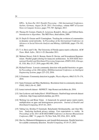 24
GPUs. In Euro-Par 2013 Parallel Processing - 19th International Conference,
Aachen, Germany, August 26-30, 2013. Proceedings, volume 8097 of Lecture
Notes in Computer Science, pages 775–787. Springer, 2013.
[5] Thomas H. Cormen, Charles E. Leiserson, Ronald L. Rivest, and Clifford Stein.
Introduction to Algorithms. The MIT Press, third edition, 2009.
[6] D. Doyle D. Greene and P. Cunningham. Tracking the evolution of communities
in dynamic social networks. In Proceedings of the International Conference on
Advances in Social Networks Analysis and Mining, (ASONAM), pages 176–183,
2010.
[7] T. A. Davis and Y. Hu. The University of Florida sparse matrix collection. ACM
Trans. Math. Softw., 38(1):1–25, December 2011.
[8] Mehmet Deveci, Erik G. Boman, Karen D. Devine, and Sivasankaran Rajaman-
ickam. Parallel graph coloring for manycore architectures. In 2016 IEEE Inter-
national Parallel and Distributed Processing Symposium, IPDPS 2016, Chicago,
IL, USA, May 23-27, 2016, pages 892–901, 2016.
[9] Richard Forster. Louvain community detection with parallel heuristics on gpus.
In Proceedings of the 20th Jubilee IEEEInternational Conference on Intelligent
Engineering Systems, pages 227–232, 2016.
[10] S. Fortunato. Community detection in graphs. Physics Reports, 486(3-5):75–174,
2010.
[11] Santo Fortunato and Marc Barthelemy. Resolution limit in community detection.
PNAS, 104(1):36–41, 2007.
[12] konect network dataset - KONECT. http://konect.uni-koblenz.de, 2016.
[13] Jure Leskovec and Andrej Krevl. SNAP Datasets: Stanford large network dataset
collection. http://snap.stanford.edu/data, jun 2014.
[14] Weifeng Liu and Brian Vinter. A framework for general sparse matrix-matrix
multiplication on gpus and heterogeneous processors. Journal of Parallel and
Distributed Computing, 85:47–61, 2015.
[15] Yabing Liu, Krishna P. Gummadi, Balachander Krishnamurthy, and Alan Mis-
love. Analyzing facebook privacy settings: User expectations vs. reality. In
Proceedings of the 2011 ACM SIGCOMM Conference on Internet Measurement
Conference, IMC ’11, pages 61–70, New York, NY, USA, 2011. ACM.
[16] Hao Lu, Mahantesh Halappanavar, and Ananth Kalyanaraman. Parallel heuristics
for scalable community detection. Parallel Computing, 47:19–37, 2015.
 