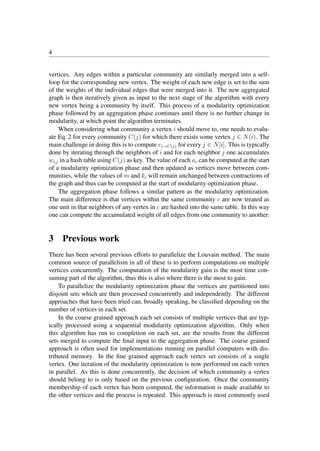 4
vertices. Any edges within a particular community are similarly merged into a self-
loop for the corresponding new vertex. The weight of each new edge is set to the sum
of the weights of the individual edges that were merged into it. The new aggregated
graph is then iteratively given as input to the next stage of the algorithm with every
new vertex being a community by itself. This process of a modularity optimization
phase followed by an aggregation phase continues until there is no further change in
modularity, at which point the algorithm terminates.
When considering what community a vertex i should move to, one needs to evalu-
ate Eq. 2 for every community C(j) for which there exists some vertex j ∈ N(i). The
main challenge in doing this is to compute ei→C(j) for every j ∈ N[i]. This is typically
done by iterating through the neighbors of i and for each neighbor j one accumulates
wi,j in a hash table using C(j) as key. The value of each ac can be computed at the start
of a modularity optimization phase and then updated as vertices move between com-
munities, while the values of m and ki will remain unchanged between contractions of
the graph and thus can be computed at the start of modularity optimization phase.
The aggregation phase follows a similar pattern as the modularity optimization.
The main difference is that vertices within the same community c are now treated as
one unit in that neighbors of any vertex in c are hashed into the same table. In this way
one can compute the accumulated weight of all edges from one community to another.
3 Previous work
There has been several previous efforts to parallelize the Louvain method. The main
common source of parallelism in all of these is to perform computations on multiple
vertices concurrently. The computation of the modularity gain is the most time con-
suming part of the algorithm, thus this is also where there is the most to gain.
To parallelize the modularity optimization phase the vertices are partitioned into
disjoint sets which are then processed concurrently and independently. The different
approaches that have been tried can, broadly speaking, be classiﬁed depending on the
number of vertices in each set.
In the coarse grained approach each set consists of multiple vertices that are typ-
ically processed using a sequential modularity optimization algorithm. Only when
this algorithm has run to completion on each set, are the results from the different
sets merged to compute the ﬁnal input to the aggregation phase. The coarse grained
approach is often used for implementations running on parallel computers with dis-
tributed memory. In the ﬁne grained approach each vertex set consists of a single
vertex. One iteration of the modularity optimization is now performed on each vertex
in parallel. As this is done concurrently, the decision of which community a vertex
should belong to is only based on the previous conﬁguration. Once the community
membership of each vertex has been computed, the information is made available to
the other vertices and the process is repeated. This approach is most commonly used
 