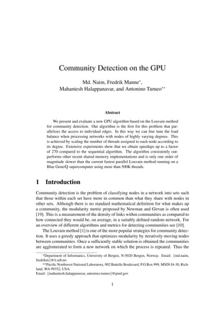 Community Detection on the GPU
Md. Naim, Fredrik Manne∗
,
Mahantesh Halappanavar, and Antonino Tumeo∗∗
Abstract
We present and evaluate a new GPU algorithm based on the Louvain method
for community detection. Our algorithm is the ﬁrst for this problem that par-
allelizes the access to individual edges. In this way we can ﬁne tune the load
balance when processing networks with nodes of highly varying degrees. This
is achieved by scaling the number of threads assigned to each node according to
its degree. Extensive experiments show that we obtain speedups up to a factor
of 270 compared to the sequential algorithm. The algorithm consistently out-
performs other recent shared memory implementations and is only one order of
magnitude slower than the current fastest parallel Louvain method running on a
Blue Gene/Q supercomputer using more than 500K threads.
1 Introduction
Community detection is the problem of classifying nodes in a network into sets such
that those within each set have more in common than what they share with nodes in
other sets. Although there is no standard mathematical deﬁnition for what makes up
a community, the modularity metric proposed by Newman and Girvan is often used
[19]. This is a measurement of the density of links within communities as compared to
how connected they would be, on average, in a suitably deﬁned random network. For
an overview of different algorithms and metrics for detecting communities see [10].
The Louvain method [1] is one of the more popular strategies for community detec-
tion. It uses a greedy approach that optimizes modularity by iteratively moving nodes
between communities. Once a sufﬁciently stable solution is obtained the communities
are agglomerated to form a new network on which the process is repeated. Thus the
*Department of Informatics, University of Bergen, N-5020 Bergen, Norway. Email: {md.naim,
fredrikm}@ii.uib.no
**Paciﬁc Northwest National Laboratory, 902 Battelle Boulevard, P.O.Box 999, MSIN J4-30, Rich-
land, WA 99352, USA.
Email: {mahantesh.halappanavar, antonino.tumeo}@pnnl.gov
1
 