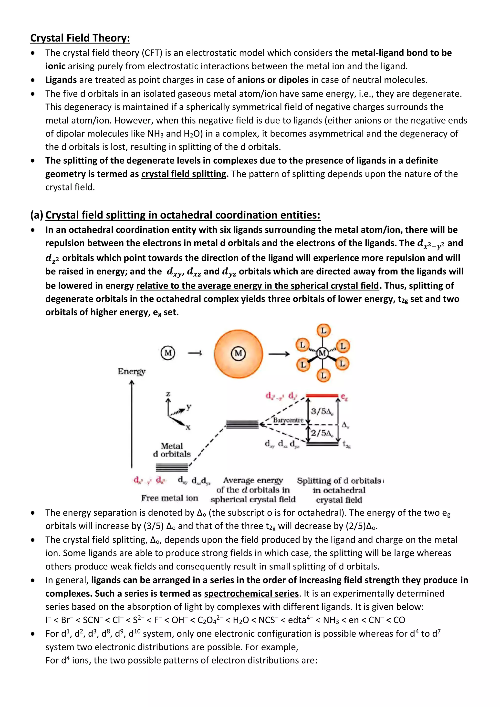 Crystal Field Theory:
• The crystal field theory (CFT) is an electrostatic model which considers the metal-ligand bond to be
ionic arising purely from electrostatic interactions between the metal ion and the ligand.
• Ligands are treated as point charges in case of anions or dipoles in case of neutral molecules.
• The five d orbitals in an isolated gaseous metal atom/ion have same energy, i.e., they are degenerate.
This degeneracy is maintained if a spherically symmetrical field of negative charges surrounds the
metal atom/ion. However, when this negative field is due to ligands (either anions or the negative ends
of dipolar molecules like NH3 and H2O) in a complex, it becomes asymmetrical and the degeneracy of
the d orbitals is lost, resulting in splitting of the d orbitals.
• The splitting of the degenerate levels in complexes due to the presence of ligands in a definite
geometry is termed as crystal field splitting. The pattern of splitting depends upon the nature of the
crystal field.
(a) Crystal field splitting in octahedral coordination entities:
• In an octahedral coordination entity with six ligands surrounding the metal atom/ion, there will be
repulsion between the electrons in metal d orbitals and the electrons of the ligands. The 𝒅𝒙𝟐−𝒚𝟐 and
𝒅𝒛𝟐 orbitals which point towards the direction of the ligand will experience more repulsion and will
be raised in energy; and the 𝒅𝒙𝒚, 𝒅𝒙𝒛 and 𝒅𝒚𝒛 orbitals which are directed away from the ligands will
be lowered in energy relative to the average energy in the spherical crystal field. Thus, splitting of
degenerate orbitals in the octahedral complex yields three orbitals of lower energy, t2g set and two
orbitals of higher energy, eg set.
• The energy separation is denoted by ∆o (the subscript o is for octahedral). The energy of the two eg
orbitals will increase by (3/5) ∆o and that of the three t2g will decrease by (2/5)∆o.
• The crystal field splitting, ∆o, depends upon the field produced by the ligand and charge on the metal
ion. Some ligands are able to produce strong fields in which case, the splitting will be large whereas
others produce weak fields and consequently result in small splitting of d orbitals.
• In general, ligands can be arranged in a series in the order of increasing field strength they produce in
complexes. Such a series is termed as spectrochemical series. It is an experimentally determined
series based on the absorption of light by complexes with different ligands. It is given below:
I–
< Br–
< SCN–
< Cl–
< S2–
< F–
< OH–
< C2O4
2–
< H2O < NCS–
< edta4–
< NH3 < en < CN–
< CO
• For d1
, d2
, d3
, d8
, d9
, d10
system, only one electronic configuration is possible whereas for d4
to d7
system two electronic distributions are possible. For example,
For d4
ions, the two possible patterns of electron distributions are:
 