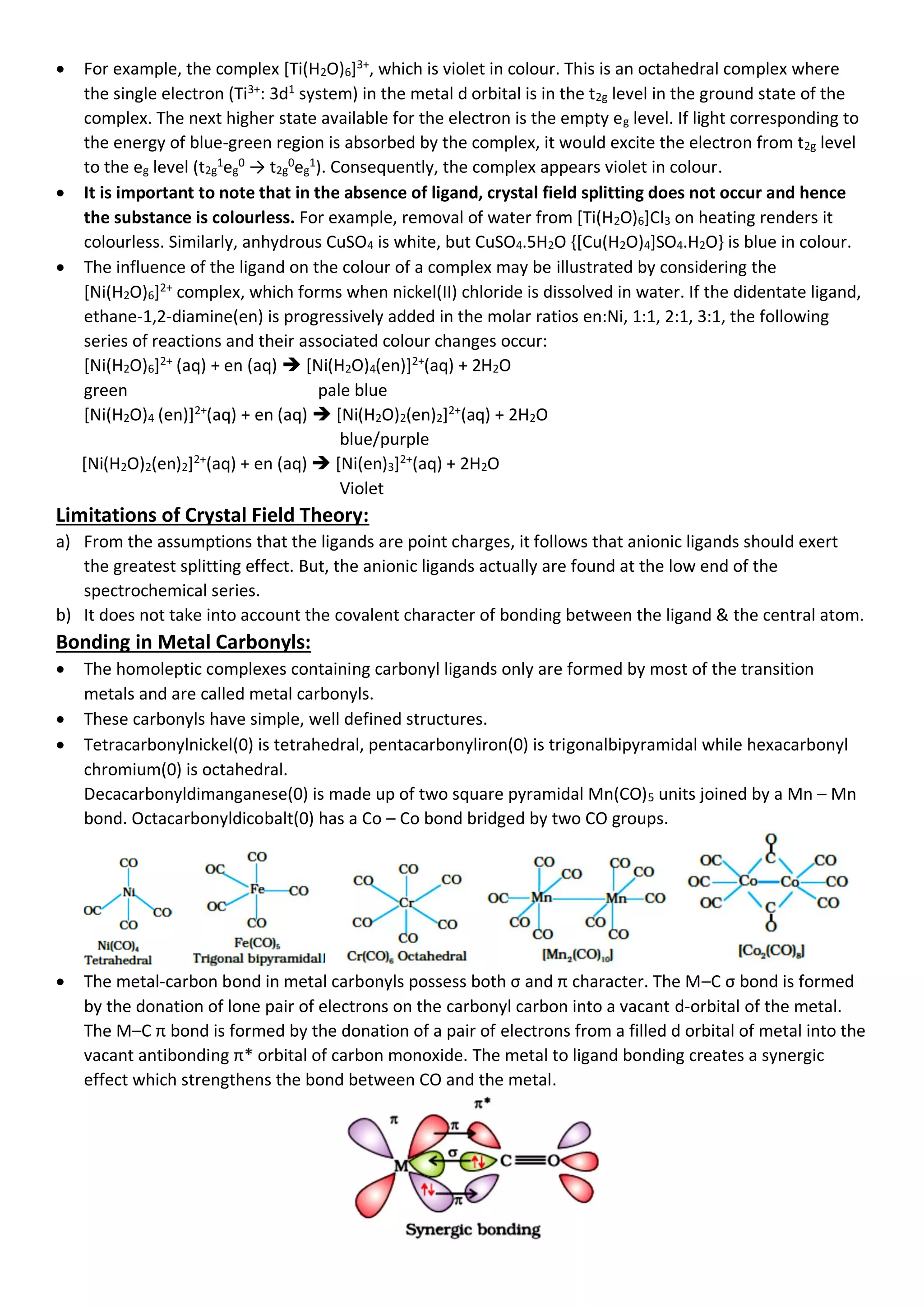 • For example, the complex [Ti(H2O)6]3+
, which is violet in colour. This is an octahedral complex where
the single electron (Ti3+
: 3d1
system) in the metal d orbital is in the t2g level in the ground state of the
complex. The next higher state available for the electron is the empty eg level. If light corresponding to
the energy of blue-green region is absorbed by the complex, it would excite the electron from t2g level
to the eg level (t2g
1
eg
0
→ t2g
0
eg
1
). Consequently, the complex appears violet in colour.
• It is important to note that in the absence of ligand, crystal field splitting does not occur and hence
the substance is colourless. For example, removal of water from [Ti(H2O)6]Cl3 on heating renders it
colourless. Similarly, anhydrous CuSO4 is white, but CuSO4.5H2O {[Cu(H2O)4]SO4.H2O} is blue in colour.
• The influence of the ligand on the colour of a complex may be illustrated by considering the
[Ni(H2O)6]2+
complex, which forms when nickel(II) chloride is dissolved in water. If the didentate ligand,
ethane-1,2-diamine(en) is progressively added in the molar ratios en:Ni, 1:1, 2:1, 3:1, the following
series of reactions and their associated colour changes occur:
[Ni(H2O)6]2+
(aq) + en (aq) ➔ [Ni(H2O)4(en)]2+
(aq) + 2H2O
green pale blue
[Ni(H2O)4 (en)]2+
(aq) + en (aq) ➔ [Ni(H2O)2(en)2]2+
(aq) + 2H2O
blue/purple
[Ni(H2O)2(en)2]2+
(aq) + en (aq) ➔ [Ni(en)3]2+
(aq) + 2H2O
Violet
Limitations of Crystal Field Theory:
a) From the assumptions that the ligands are point charges, it follows that anionic ligands should exert
the greatest splitting effect. But, the anionic ligands actually are found at the low end of the
spectrochemical series.
b) It does not take into account the covalent character of bonding between the ligand & the central atom.
Bonding in Metal Carbonyls:
• The homoleptic complexes containing carbonyl ligands only are formed by most of the transition
metals and are called metal carbonyls.
• These carbonyls have simple, well defined structures.
• Tetracarbonylnickel(0) is tetrahedral, pentacarbonyliron(0) is trigonalbipyramidal while hexacarbonyl
chromium(0) is octahedral.
Decacarbonyldimanganese(0) is made up of two square pyramidal Mn(CO)5 units joined by a Mn – Mn
bond. Octacarbonyldicobalt(0) has a Co – Co bond bridged by two CO groups.
• The metal-carbon bond in metal carbonyls possess both σ and π character. The M–C σ bond is formed
by the donation of lone pair of electrons on the carbonyl carbon into a vacant d-orbital of the metal.
The M–C π bond is formed by the donation of a pair of electrons from a filled d orbital of metal into the
vacant antibonding π* orbital of carbon monoxide. The metal to ligand bonding creates a synergic
effect which strengthens the bond between CO and the metal.
 