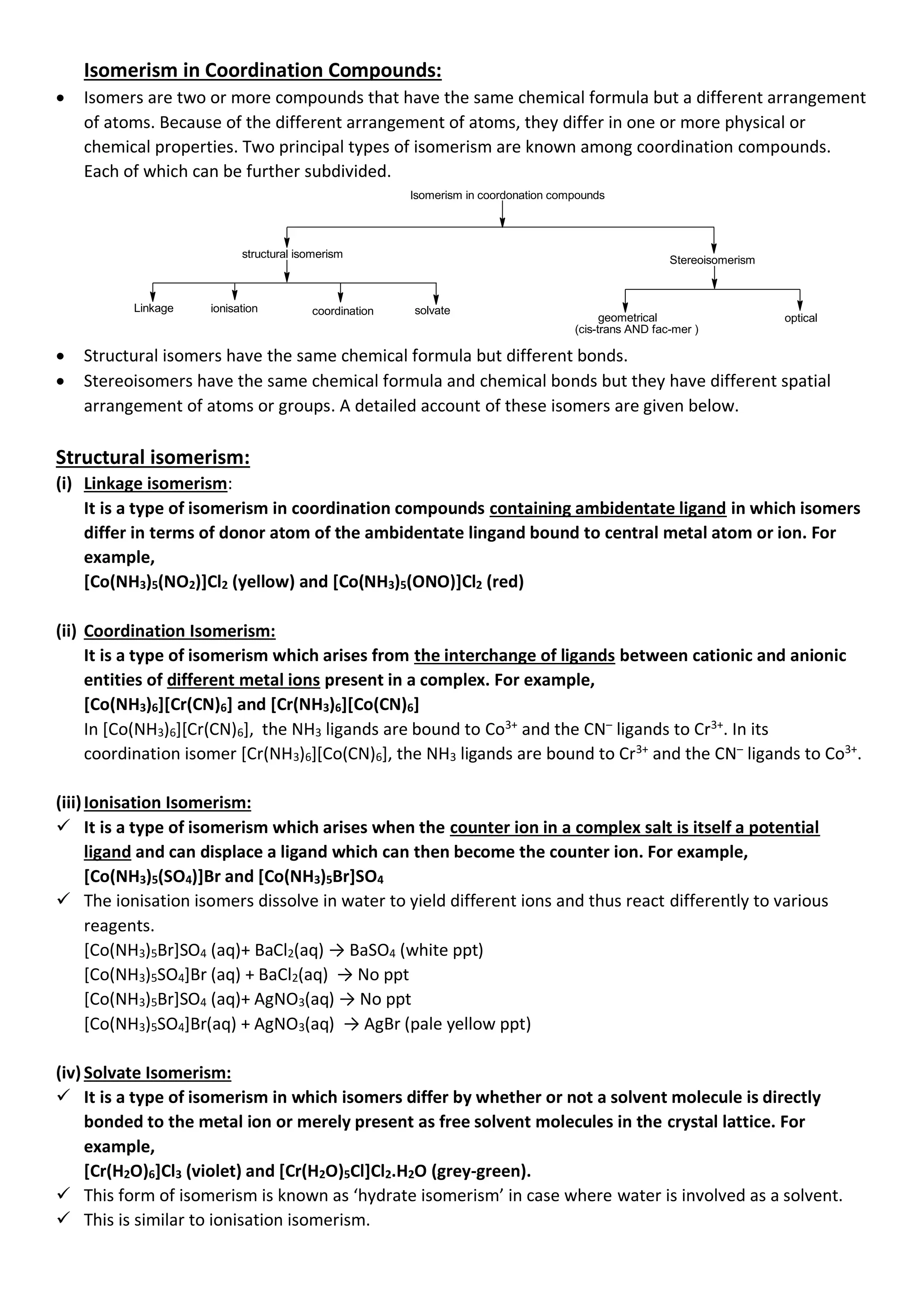 Isomerism in Coordination Compounds:
• Isomers are two or more compounds that have the same chemical formula but a different arrangement
of atoms. Because of the different arrangement of atoms, they differ in one or more physical or
chemical properties. Two principal types of isomerism are known among coordination compounds.
Each of which can be further subdivided.
Isomerism in coordonation compounds
structural isomerism
Stereoisomerism
Linkage ionisation coordination solvate
geometrical optical
(cis-trans AND fac-mer )
• Structural isomers have the same chemical formula but different bonds.
• Stereoisomers have the same chemical formula and chemical bonds but they have different spatial
arrangement of atoms or groups. A detailed account of these isomers are given below.
Structural isomerism:
(i) Linkage isomerism:
It is a type of isomerism in coordination compounds containing ambidentate ligand in which isomers
differ in terms of donor atom of the ambidentate lingand bound to central metal atom or ion. For
example,
[Co(NH3)5(NO2)]Cl2 (yellow) and [Co(NH3)5(ONO)]Cl2 (red)
(ii) Coordination Isomerism:
It is a type of isomerism which arises from the interchange of ligands between cationic and anionic
entities of different metal ions present in a complex. For example,
[Co(NH3)6][Cr(CN)6] and [Cr(NH3)6][Co(CN)6]
In [Co(NH3)6][Cr(CN)6], the NH3 ligands are bound to Co3+
and the CN–
ligands to Cr3+
. In its
coordination isomer [Cr(NH3)6][Co(CN)6], the NH3 ligands are bound to Cr3+
and the CN–
ligands to Co3+
.
(iii)Ionisation Isomerism:
✓ It is a type of isomerism which arises when the counter ion in a complex salt is itself a potential
ligand and can displace a ligand which can then become the counter ion. For example,
[Co(NH3)5(SO4)]Br and [Co(NH3)5Br]SO4
✓ The ionisation isomers dissolve in water to yield different ions and thus react differently to various
reagents.
[Co(NH3)5Br]SO4 (aq)+ BaCl2(aq) → BaSO4 (white ppt)
[Co(NH3)5SO4]Br (aq) + BaCl2(aq) → No ppt
[Co(NH3)5Br]SO4 (aq)+ AgNO3(aq) → No ppt
[Co(NH3)5SO4]Br(aq) + AgNO3(aq) → AgBr (pale yellow ppt)
(iv)Solvate Isomerism:
✓ It is a type of isomerism in which isomers differ by whether or not a solvent molecule is directly
bonded to the metal ion or merely present as free solvent molecules in the crystal lattice. For
example,
[Cr(H2O)6]Cl3 (violet) and [Cr(H2O)5Cl]Cl2.H2O (grey-green).
✓ This form of isomerism is known as ‘hydrate isomerism’ in case where water is involved as a solvent.
✓ This is similar to ionisation isomerism.
 