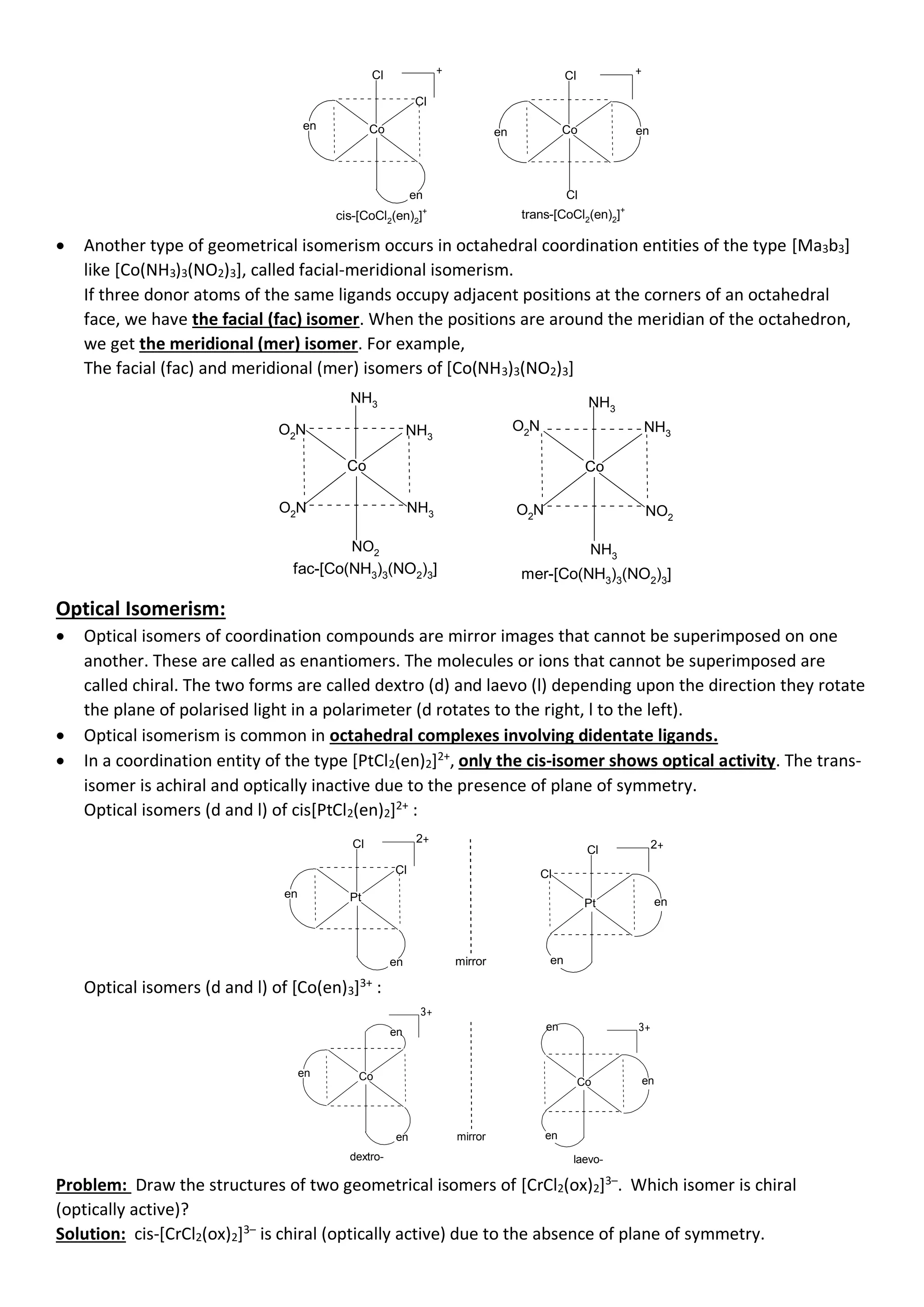 Co
Cl
- - - - - - - - - - -
- - - - - - - - - - -
-
-
-
-
-
-
-
-
-
-
-
-
-
-
-
-
-
-
-
Cl
Co
- - - - - - - - - - -
- - - - - - - - - - -
-
-
-
-
-
-
-
-
-
-
-
-
-
-
-
-
-
-
-
Cl
Cl
+ +
cis-[CoCl2(en)2]+
en
en
en en
trans-[CoCl2(en)2]+
• Another type of geometrical isomerism occurs in octahedral coordination entities of the type [Ma3b3]
like [Co(NH3)3(NO2)3], called facial-meridional isomerism.
If three donor atoms of the same ligands occupy adjacent positions at the corners of an octahedral
face, we have the facial (fac) isomer. When the positions are around the meridian of the octahedron,
we get the meridional (mer) isomer. For example,
The facial (fac) and meridional (mer) isomers of [Co(NH3)3(NO2)3]
Co
NH3
- - - - - - - - - - -
- - - - - - - - - - -
-
-
-
-
-
-
-
-
-
-
-
-
-
-
-
-
-
-
NH3
Co
- - - - - - - - - - -
- - - - - - - - - - -
-
-
-
-
-
-
-
-
-
-
-
-
-
-
-
-
-
-
-
-
NH3
NH3
fac-[Co(NH3)3(NO2)3]
NH3
O2N
O2N
NO2
O2
N
O2N NO2
NH3
mer-[Co(NH3)3(NO2)3]
Optical Isomerism:
• Optical isomers of coordination compounds are mirror images that cannot be superimposed on one
another. These are called as enantiomers. The molecules or ions that cannot be superimposed are
called chiral. The two forms are called dextro (d) and laevo (l) depending upon the direction they rotate
the plane of polarised light in a polarimeter (d rotates to the right, l to the left).
• Optical isomerism is common in octahedral complexes involving didentate ligands.
• In a coordination entity of the type [PtCl2(en)2]2+
, only the cis-isomer shows optical activity. The trans-
isomer is achiral and optically inactive due to the presence of plane of symmetry.
Optical isomers (d and l) of cis[PtCl2(en)2]2+
:
Pt
Cl
- - - - - - - - - - -
- - - - - - - - - - -
-
-
-
-
-
-
-
-
-
-
-
-
-
-
-
-
-
-
-
Cl 2+
en
en
-
-
-
-
-
-
-
-
-
-
-
-
-
-
-
-
-
-
mirror
Pt
- - - - - - - - - - -
- - - - - - - - - - -
-
-
-
-
-
-
-
-
-
-
-
-
-
-
-
-
-
-
-
Cl 2+
Cl
en
en
Optical isomers (d and l) of [Co(en)3]3+
:
Co
- - - - - - - - - - -
- - - - - - - - - - -
-
-
-
-
-
-
-
-
-
-
-
-
-
-
-
-
-
-
-
3+
en
en
-
-
-
-
-
-
-
-
-
-
-
-
-
-
-
-
-
-
mirror
Co
- - - - - - - - - - -
- - - - - - - - - - -
-
-
-
-
-
-
-
-
-
-
-
-
-
-
-
-
-
-
-
3+
en
en
en en
dextro- laevo-
Problem: Draw the structures of two geometrical isomers of [CrCl2(ox)2]3–
. Which isomer is chiral
(optically active)?
Solution: cis-[CrCl2(ox)2]3–
is chiral (optically active) due to the absence of plane of symmetry.
 