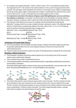 • For example, the complex [Ti(H2O)6]3+
, which is violet in colour. This is an octahedral complex where
the single electron (Ti3+
: 3d1
system) in the metal d orbital is in the t2g level in the ground state of the
complex. The next higher state available for the electron is the empty eg level. If light corresponding to
the energy of blue-green region is absorbed by the complex, it would excite the electron from t2g level
to the eg level (t2g
1
eg
0
→ t2g
0
eg
1
). Consequently, the complex appears violet in colour.
• It is important to note that in the absence of ligand, crystal field splitting does not occur and hence
the substance is colourless. For example, removal of water from [Ti(H2O)6]Cl3 on heating renders it
colourless. Similarly, anhydrous CuSO4 is white, but CuSO4.5H2O {[Cu(H2O)4]SO4.H2O} is blue in colour.
• The influence of the ligand on the colour of a complex may be illustrated by considering the
[Ni(H2O)6]2+
complex, which forms when nickel(II) chloride is dissolved in water. If the didentate ligand,
ethane-1,2-diamine(en) is progressively added in the molar ratios en:Ni, 1:1, 2:1, 3:1, the following
series of reactions and their associated colour changes occur:
[Ni(H2O)6]2+
(aq) + en (aq) ➔ [Ni(H2O)4(en)]2+
(aq) + 2H2O
green pale blue
[Ni(H2O)4 (en)]2+
(aq) + en (aq) ➔ [Ni(H2O)2(en)2]2+
(aq) + 2H2O
blue/purple
[Ni(H2O)2(en)2]2+
(aq) + en (aq) ➔ [Ni(en)3]2+
(aq) + 2H2O
Violet
Limitations of Crystal Field Theory:
a) From the assumptions that the ligands are point charges, it follows that anionic ligands should exert
the greatest splitting effect. But, the anionic ligands actually are found at the low end of the
spectrochemical series.
b) It does not take into account the covalent character of bonding between the ligand & the central atom.
Bonding in Metal Carbonyls:
• The homoleptic complexes containing carbonyl ligands only are formed by most of the transition
metals and are called metal carbonyls.
• These carbonyls have simple, well defined structures.
• Tetracarbonylnickel(0) is tetrahedral, pentacarbonyliron(0) is trigonalbipyramidal while hexacarbonyl
chromium(0) is octahedral.
Decacarbonyldimanganese(0) is made up of two square pyramidal Mn(CO)5 units joined by a Mn – Mn
bond. Octacarbonyldicobalt(0) has a Co – Co bond bridged by two CO groups.
• The metal-carbon bond in metal carbonyls possess both σ and π character. The M–C σ bond is formed
by the donation of lone pair of electrons on the carbonyl carbon into a vacant d-orbital of the metal.
The M–C π bond is formed by the donation of a pair of electrons from a filled d orbital of metal into the
vacant antibonding π* orbital of carbon monoxide. The metal to ligand bonding creates a synergic
effect which strengthens the bond between CO and the metal.
 