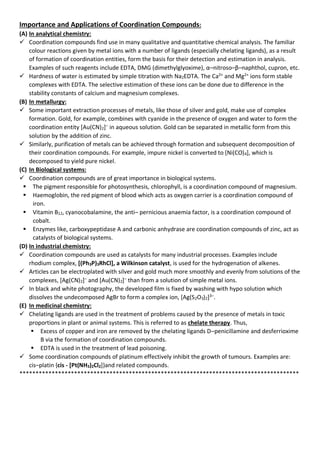Importance and Applications of Coordination Compounds:
(A) In analytical chemistry:
✓ Coordination compounds find use in many qualitative and quantitative chemical analysis. The familiar
colour reactions given by metal ions with a number of ligands (especially chelating ligands), as a result
of formation of coordination entities, form the basis for their detection and estimation in analysis.
Examples of such reagents include EDTA, DMG (dimethylglyoxime), α–nitroso–β–naphthol, cupron, etc.
✓ Hardness of water is estimated by simple titration with Na2EDTA. The Ca2+
and Mg2+
ions form stable
complexes with EDTA. The selective estimation of these ions can be done due to difference in the
stability constants of calcium and magnesium complexes.
(B) In metallurgy:
✓ Some important extraction processes of metals, like those of silver and gold, make use of complex
formation. Gold, for example, combines with cyanide in the presence of oxygen and water to form the
coordination entity [Au(CN)2]–
in aqueous solution. Gold can be separated in metallic form from this
solution by the addition of zinc.
✓ Similarly, purification of metals can be achieved through formation and subsequent decomposition of
their coordination compounds. For example, impure nickel is converted to [Ni(CO)4], which is
decomposed to yield pure nickel.
(C) In Biological systems:
✓ Coordination compounds are of great importance in biological systems.
▪ The pigment responsible for photosynthesis, chlorophyll, is a coordination compound of magnesium.
▪ Haemoglobin, the red pigment of blood which acts as oxygen carrier is a coordination compound of
iron.
▪ Vitamin B12, cyanocobalamine, the anti– pernicious anaemia factor, is a coordination compound of
cobalt.
▪ Enzymes like, carboxypeptidase A and carbonic anhydrase are coordination compounds of zinc, act as
catalysts of biological systems.
(D) In industrial chemistry:
✓ Coordination compounds are used as catalysts for many industrial processes. Examples include
rhodium complex, [(Ph3P)3RhCl], a Wilkinson catalyst, is used for the hydrogenation of alkenes.
✓ Articles can be electroplated with silver and gold much more smoothly and evenly from solutions of the
complexes, [Ag(CN)2]–
and [Au(CN)2]–
than from a solution of simple metal ions.
✓ In black and white photography, the developed film is fixed by washing with hypo solution which
dissolves the undecomposed AgBr to form a complex ion, [Ag(S2O3)2]3–
.
(E) In medicinal chemistry:
✓ Chelating ligands are used in the treatment of problems caused by the presence of metals in toxic
proportions in plant or animal systems. This is referred to as chelate therapy. Thus,
▪ Excess of copper and iron are removed by the chelating ligands D–penicillamine and desferrioxime
B via the formation of coordination compounds.
▪ EDTA is used in the treatment of lead poisoning.
✓ Some coordination compounds of platinum effectively inhibit the growth of tumours. Examples are:
cis–platin {cis - [Pt(NH3)2Cl2]}and related compounds.
***************************************************************************************
 