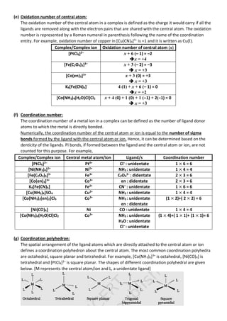 (e) Oxidation number of central atom:
The oxidation number of the central atom in a complex is defined as the charge it would carry if all the
ligands are removed along with the electron pairs that are shared with the central atom. The oxidation
number is represented by a Roman numeral in parenthesis following the name of the coordination
entity. For example, oxidation number of copper in [Cu(CN)4]3–
is +1 and it is written as Cu(I).
Complex/Complex ion Oxidation number of central atom (x)
[PtCl6]2–
x + 6 (– 1) = –2
➔x = +4
[Fe(C2O4)3]3–
x + 3 (– 2) = –3
➔ x = +3
[Co(en)3]3+
x + 3 (0) = +3
➔ x = +3
K4[Fe(CN)6] 4 (1) + x + 6 (– 1) = 0
➔x = +2
[Co(NH3)4(H2O)Cl]Cl2 x + 4 (0) + 1 (0) + 1 (–1) + 2(–1) = 0
➔ x = +3
(f) Coordination number:
The coordination number of a metal ion in a complex can be defined as the number of ligand donor
atoms to which the metal is directly bonded.
Numerically, the coordination number of the central atom or ion is equal to the number of sigma
bonds formed by the ligand with the central atom or ion. Hence, it can be determined based on the
denticity of the ligands. Pi bonds, if formed between the ligand and the central atom or ion, are not
counted for this purpose. For example,
Complex/Complex ion Central metal atom/ion Ligand/s Coordination number
[PtCl6]2–
Pt4+
Cl–
: unidentate 1 × 6 = 6
[Ni(NH3)4]2+
Ni2+
NH3 : unidentate 1 × 4 = 4
[Fe(C2O4)3]3–
Fe3+
C2O4
2–
: didentate 2 × 3 = 6
[Co(en)3]3+
Co3+
en : didentate 2 × 3 = 6
K4[Fe(CN)6] Fe2+
CN–
: unidentate 1 × 6 = 6
[Cu(NH3)4]SO4 Cu2+
NH3 : unidentate 1 × 4 = 4
[Co(NH3)2(en)2]Cl3 Co3+
NH3 : unidentate
en : didentate
(1 × 2)+( 2 × 2) = 6
[Ni(CO)4] Ni CO : unidentate 1 × 4 = 4
[Co(NH3)4(H2O)Cl]Cl2 Co3+
NH3 : unidentate
H2O : unidentate
Cl– : unidentate
(1 × 4)+( 1 × 1)+ (1 × 1)= 6
(g) Coordination polyhedron:
The spatial arrangement of the ligand atoms which are directly attached to the central atom or ion
defines a coordination polyhedron about the central atom. The most common coordination polyhedra
are octahedral, square planar and tetrahedral. For example, [Co(NH3)6]3+
is octahedral, [Ni(CO)4] is
tetrahedral and [PtCl4]2–
is square planar. The shapes of different coordination polyhedral are given
below. [M represents the central atom/ion and L, a unidentate ligand]
 