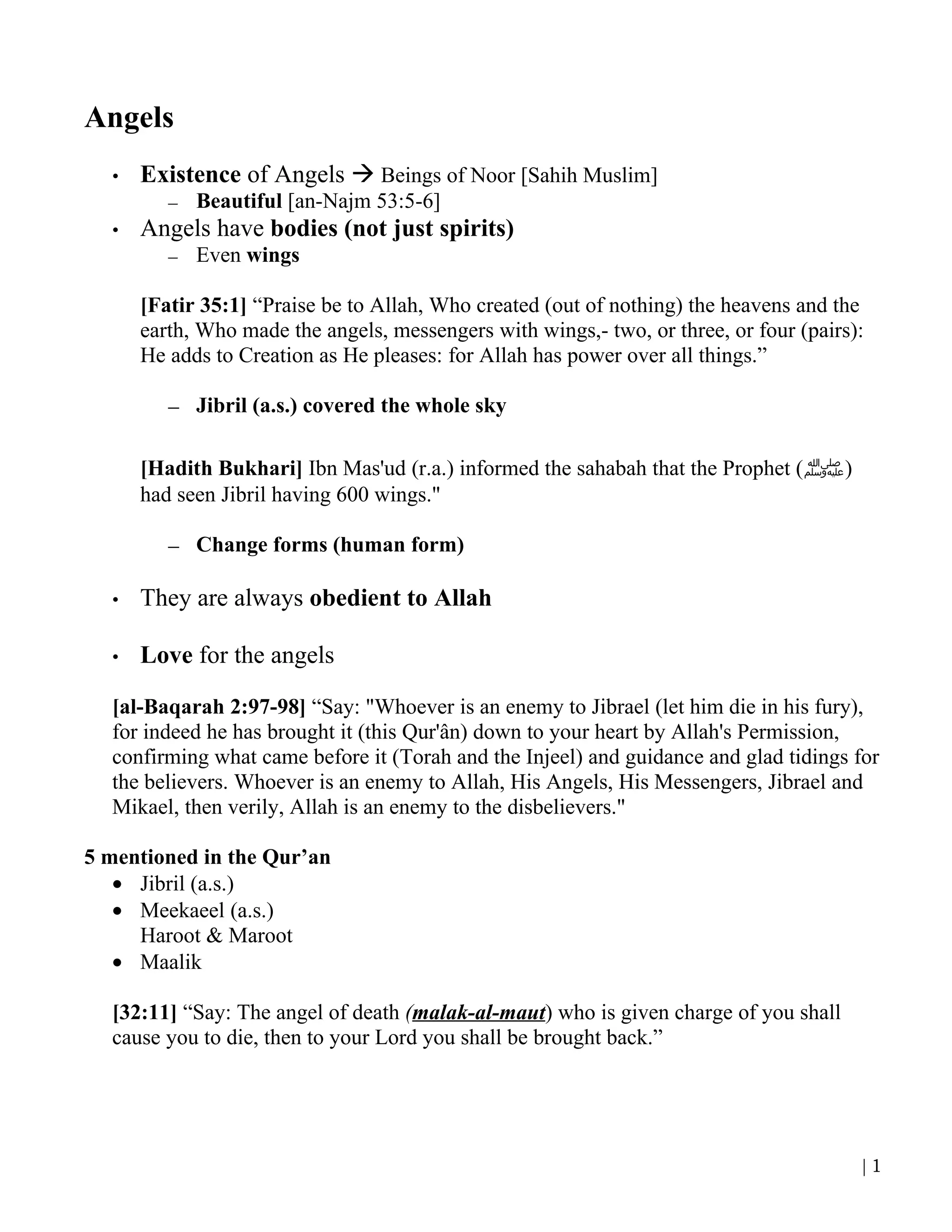 Angels
  •   Existence of Angels  Beings of Noor [Sahih Muslim]
         –   Beautiful [an-Najm 53:5-6]
  •   Angels have bodies (not just spirits)
         –   Even wings

      [Fatir 35:1] “Praise be to Allah, Who created (out of nothing) the heavens and the
      earth, Who made the angels, messengers with wings,- two, or three, or four (pairs):
      He adds to Creation as He pleases: for Allah has power over all things.”

         – Jibril (a.s.) covered the whole sky

      [Hadith Bukhari] Ibn Mas'ud (r.a.) informed the sahabah that the Prophet (‫)ﷺ‬
      had seen Jibril having 600 wings."

         – Change forms (human form)

  •   They are always obedient to Allah

  •   Love for the angels

  [al-Baqarah 2:97-98] “Say: "Whoever is an enemy to Jibrael (let him die in his fury),
  for indeed he has brought it (this Qur'ân) down to your heart by Allah's Permission,
  confirming what came before it (Torah and the Injeel) and guidance and glad tidings for
  the believers. Whoever is an enemy to Allah, His Angels, His Messengers, Jibrael and
  Mikael, then verily, Allah is an enemy to the disbelievers."

5 mentioned in the Qur’an
   • Jibril (a.s.)
   • Meekaeel (a.s.)
     Haroot & Maroot
   • Maalik

  [32:11] “Say: The angel of death (malak-al-maut) who is given charge of you shall
  cause you to die, then to your Lord you shall be brought back.”




                                                                                        |1
 