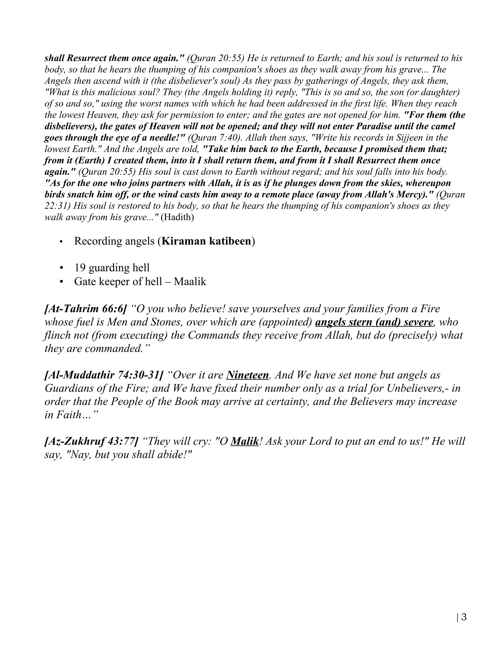 shall Resurrect them once again." (Quran 20:55) He is returned to Earth; and his soul is returned to his
body, so that he hears the thumping of his companion's shoes as they walk away from his grave... The
Angels then ascend with it (the disbeliever's soul) As they pass by gatherings of Angels, they ask them,
"What is this malicious soul? They (the Angels holding it) reply, "This is so and so, the son (or daughter)
of so and so," using the worst names with which he had been addressed in the first life. When they reach
the lowest Heaven, they ask for permission to enter; and the gates are not opened for him. "For them (the
disbelievers), the gates of Heaven will not be opened; and they will not enter Paradise until the camel
goes through the eye of a needle!" (Quran 7:40). Allah then says, "Write his records in Sijjeen in the
lowest Earth." And the Angels are told, "Take him back to the Earth, because I promised them that;
from it (Earth) I created them, into it I shall return them, and from it I shall Resurrect them once
again." (Quran 20:55) His soul is cast down to Earth without regard; and his soul falls into his body.
"As for the one who joins partners with Allah, it is as if he plunges down from the skies, whereupon
birds snatch him off, or the wind casts him away to a remote place (away from Allah's Mercy)." (Quran
22:31) His soul is restored to his body, so that he hears the thumping of his companion's shoes as they
walk away from his grave..." (Hadith)

   •   Recording angels (Kiraman katibeen)

   • 19 guarding hell
   • Gate keeper of hell – Maalik

[At-Tahrim 66:6] “O you who believe! save yourselves and your families from a Fire
whose fuel is Men and Stones, over which are (appointed) angels stern (and) severe, who
flinch not (from executing) the Commands they receive from Allah, but do (precisely) what
they are commanded.”

[Al-Muddathir 74:30-31] “Over it are Nineteen. And We have set none but angels as
Guardians of the Fire; and We have fixed their number only as a trial for Unbelievers,- in
order that the People of the Book may arrive at certainty, and the Believers may increase
in Faith…”

[Az-Zukhruf 43:77] “They will cry: "O Malik! Ask your Lord to put an end to us!" He will
say, "Nay, but you shall abide!"




                                                                                                        |3
 