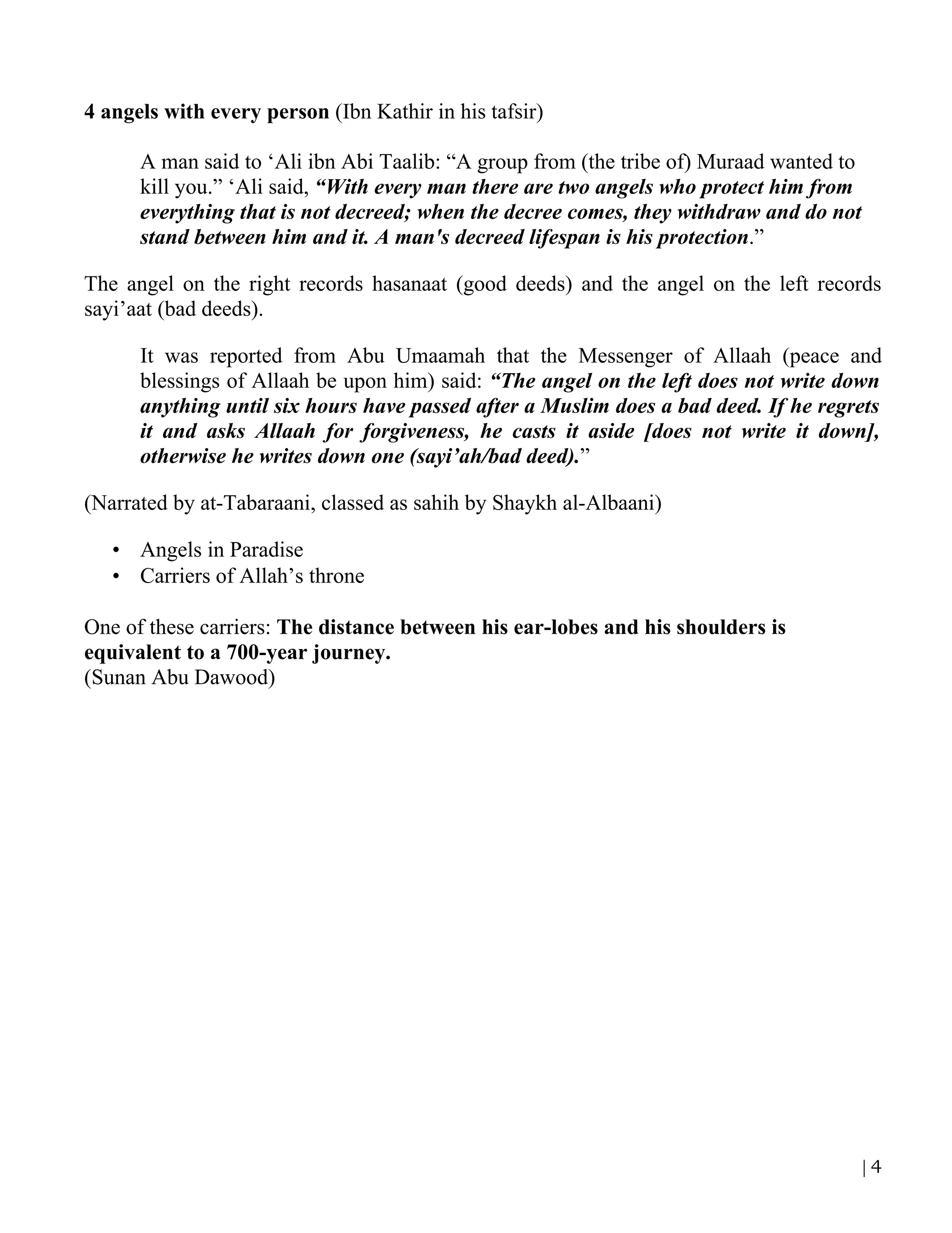 4 angels with every person (Ibn Kathir in his tafsir)

      A man said to ‘Ali ibn Abi Taalib: “A group from (the tribe of) Muraad wanted to
      kill you.” ‘Ali said, “With every man there are two angels who protect him from
      everything that is not decreed; when the decree comes, they withdraw and do not
      stand between him and it. A man's decreed lifespan is his protection.”

The angel on the right records hasanaat (good deeds) and the angel on the left records
sayi’aat (bad deeds).

      It was reported from Abu Umaamah that the Messenger of Allaah (peace and
      blessings of Allaah be upon him) said: “The angel on the left does not write down
      anything until six hours have passed after a Muslim does a bad deed. If he regrets
      it and asks Allaah for forgiveness, he casts it aside [does not write it down],
      otherwise he writes down one (sayi’ah/bad deed).”

(Narrated by at-Tabaraani, classed as sahih by Shaykh al-Albaani)

   • Angels in Paradise
   • Carriers of Allah’s throne

One of these carriers: The distance between his ear-lobes and his shoulders is
equivalent to a 700-year journey.
(Sunan Abu Dawood)




                                                                                         |4
 