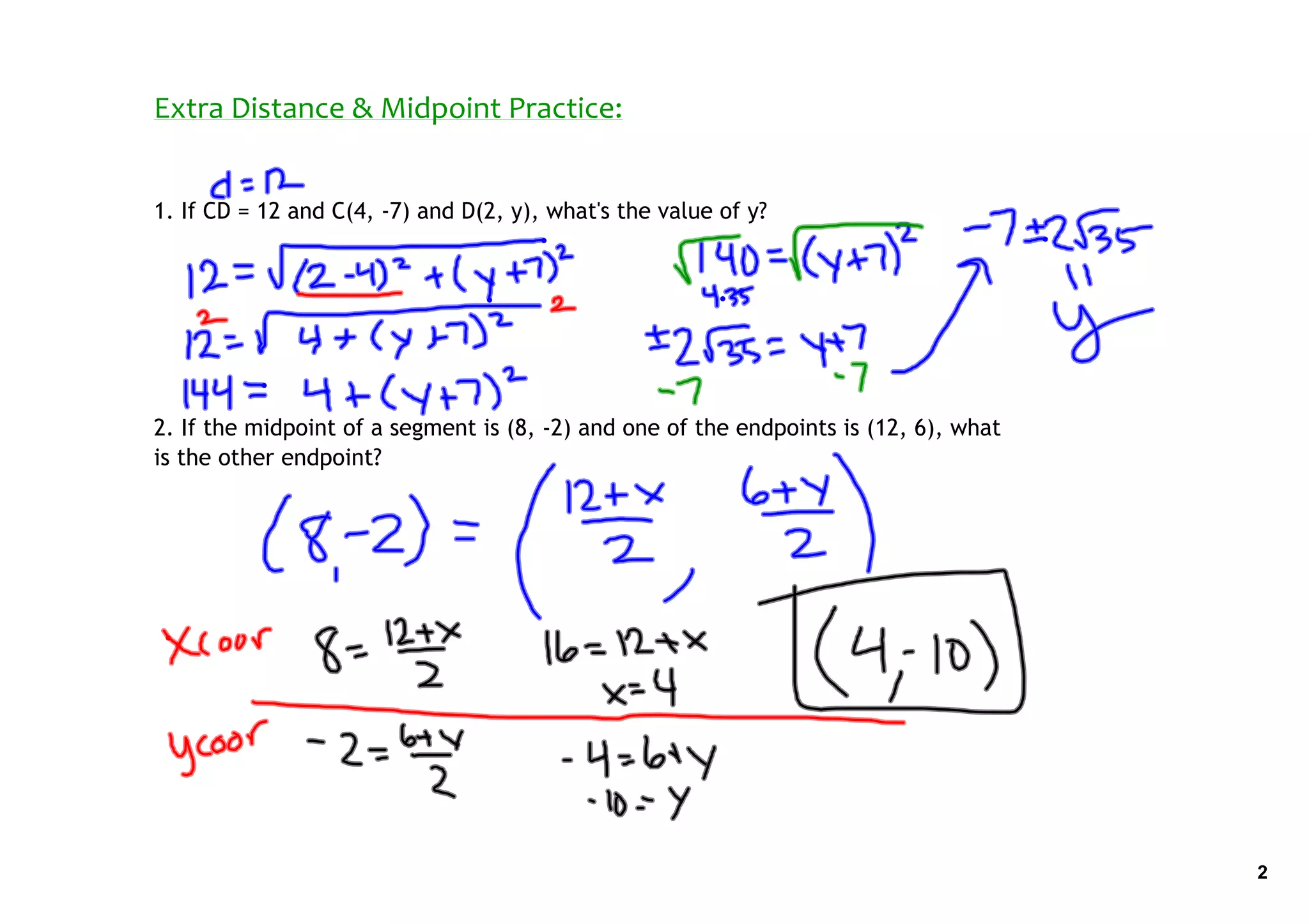 Extra Distance & Midpoint Practice:


1. If CD = 12 and C(4, ‐7) and D(2, y), what's the value of y?




2. If the midpoint of a segment is (8, ‐2) and one of the endpoints is (12, 6), what
is the other endpoint?




                                                                                       2
 