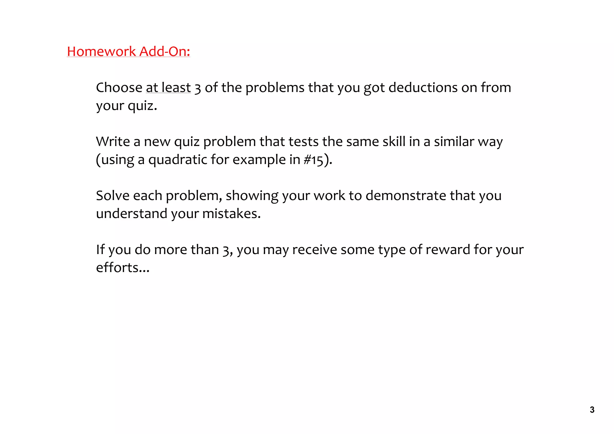 Homework Add‐On:

   Choose at least 3 of the problems that you got deductions on from 
   your quiz.

   Write a new quiz problem that tests the same skill in a similar way 
   (using a quadratic for example in #15).

   Solve each problem, showing your work to demonstrate that you 
   understand your mistakes.

   If you do more than 3, you may receive some type of reward for your 
   efforts... 




                                                                          3
 