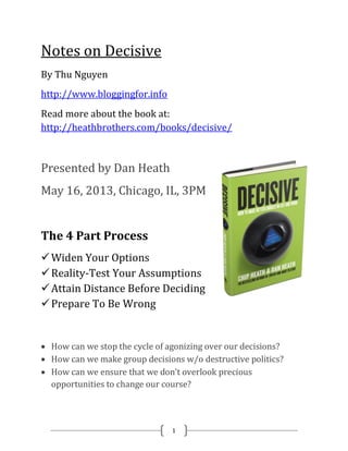 1
Notes on Decisive
By Thu Nguyen
http://www.bloggingfor.info
Read more about the book at:
http://heathbrothers.com/books/decisive/
Presented by Dan Heath
May 16, 2013, Chicago, IL, 3PM
The 4 Part Process
Widen Your Options
Reality-Test Your Assumptions
Attain Distance Before Deciding
Prepare To Be Wrong
 How can we stop the cycle of agonizing over our decisions?
 How can we make group decisions w/o destructive politics?
 How can we ensure that we don’t overlook precious
opportunities to change our course?
 