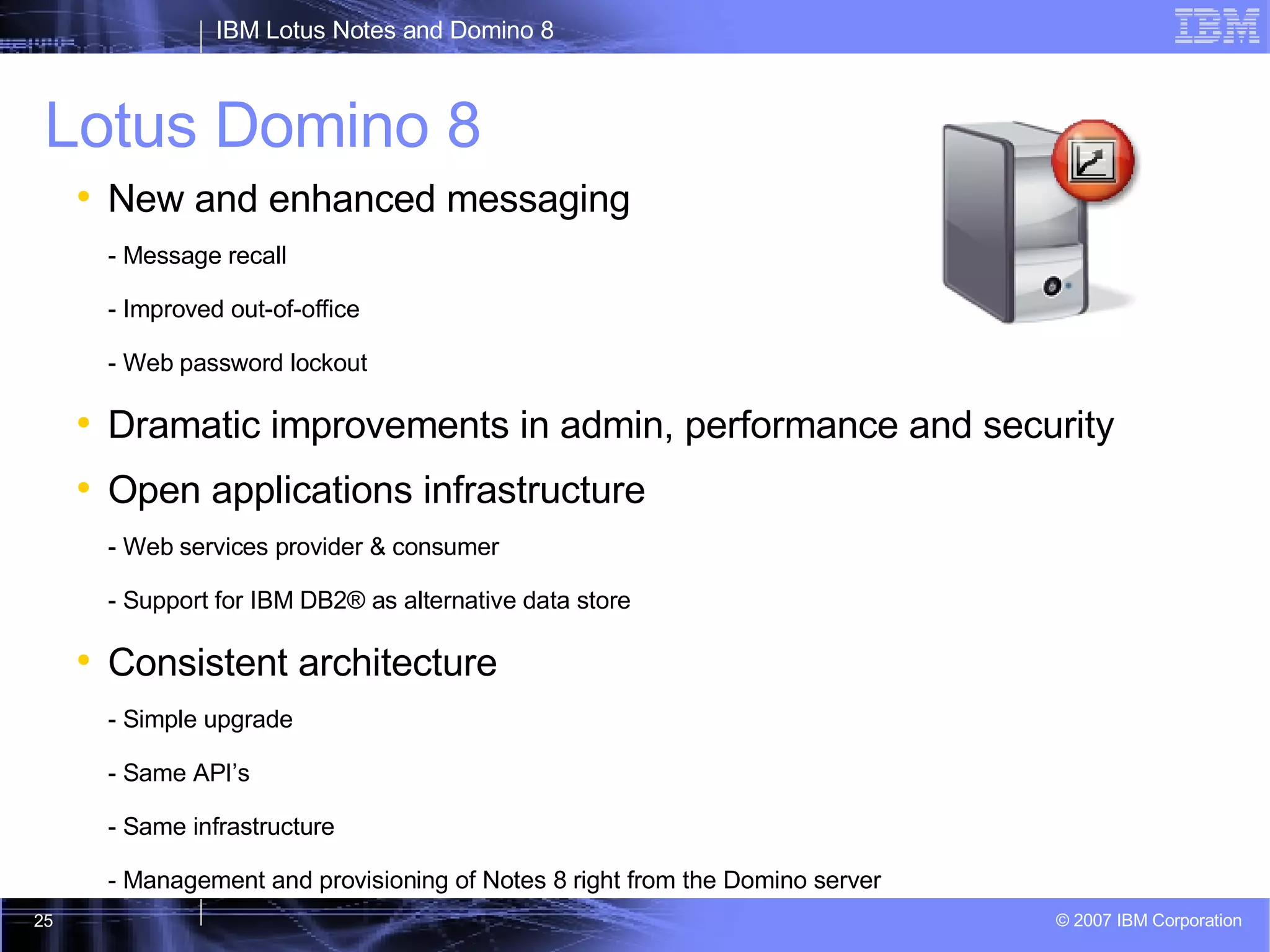 Lotus Domino 8 New and enhanced messaging - Message recall - Improved out-of-office - Web password lockout Dramatic improvements in admin, performance and security Open applications infrastructure  - Web services provider & consumer - Support for IBM DB2® as alternative data store Consistent architecture - Simple upgrade  - Same API’s - Same infrastructure - Management and provisioning of Notes 8 right from the Domino server 