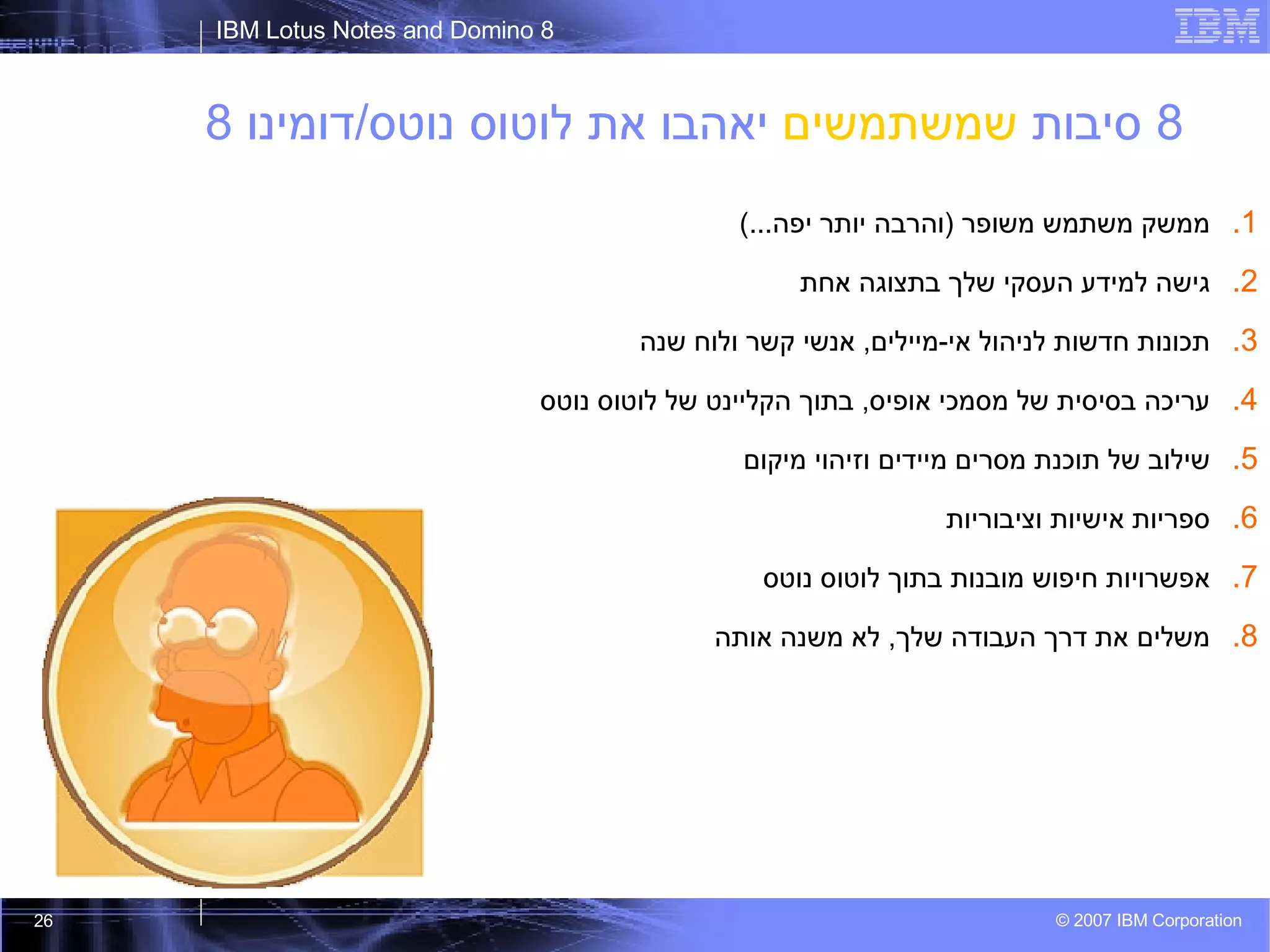 8  סיבות  שמשתמשים  יאהבו את לוטוס נוטס / דומינו  8 ממשק משתמש משופר  ( והרבה יותר יפה ...) גישה למידע העסקי שלך בתצוגה אחת תכונות חדשות לניהול אי - מיילים ,  אנשי קשר ולוח שנה עריכה בסיסית של מסמכי אופיס ,  בתוך הקליינט של לוטוס נוטס שילוב של תוכנת מסרים מיידים וזיהוי מיקום ספריות אישיות וציבוריות אפשרויות חיפוש מובנות בתוך לוטוס נוטס משלים את דרך העבודה שלך ,  לא משנה אותה 