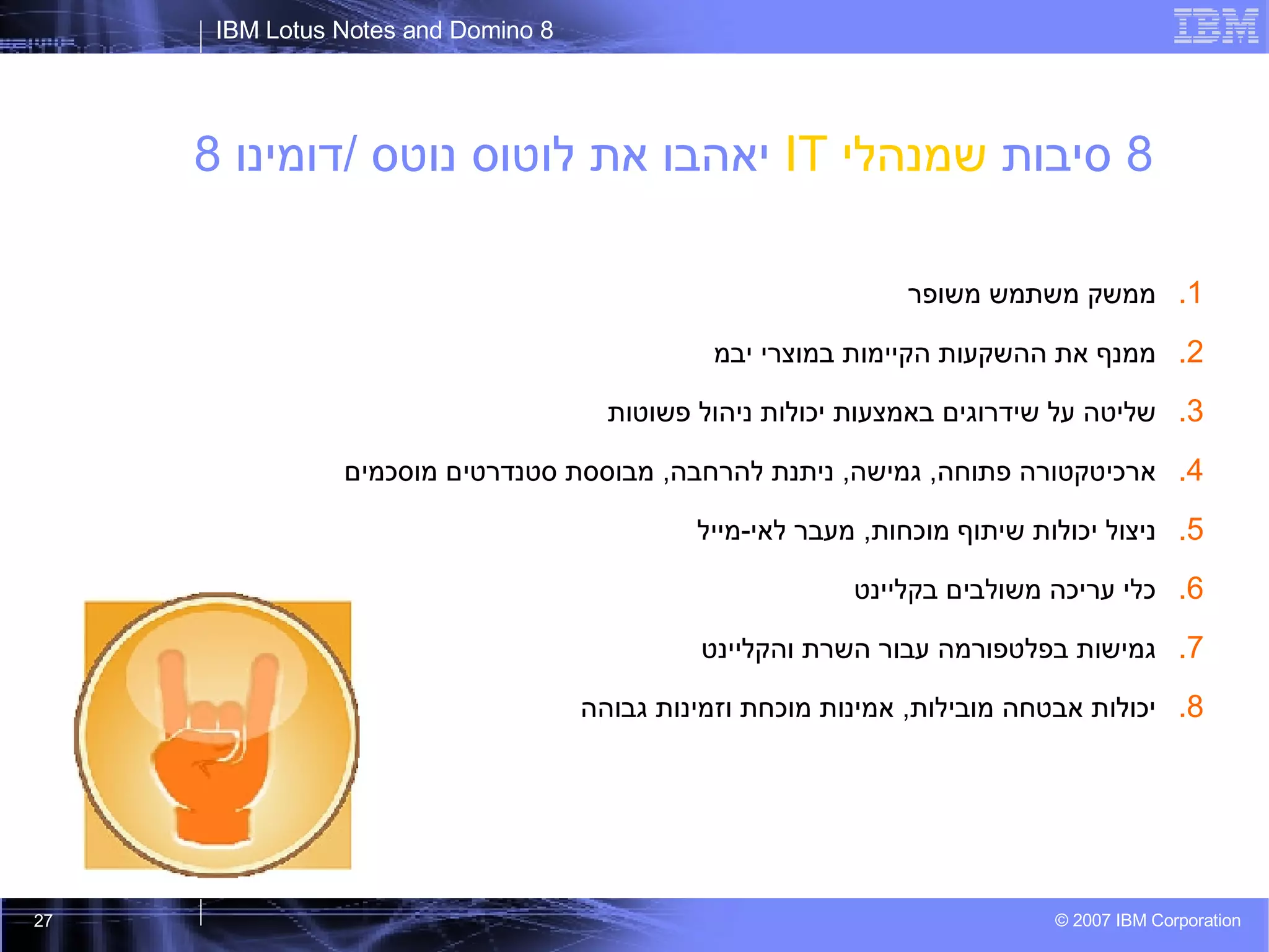 8  סיבות  שמנהלי  IT   יאהבו את לוטוס נוטס  / דומינו  8 ממשק משתמש משופר ממנף את ההשקעות הקיימות במוצרי יבמ שליטה על שידרוגים באמצעות יכולות ניהול פשוטות ארכיטקטורה פתוחה ,  גמישה ,  ניתנת להרחבה ,  מבוססת סטנדרטים מוסכמים ניצול יכולות שיתוף מוכחות ,  מעבר לאי - מייל כלי עריכה משולבים בקליינט גמישות בפלטפורמה עבור השרת והקליינט יכולות אבטחה מובילות ,  אמינות מוכחת וזמינות גבוהה 