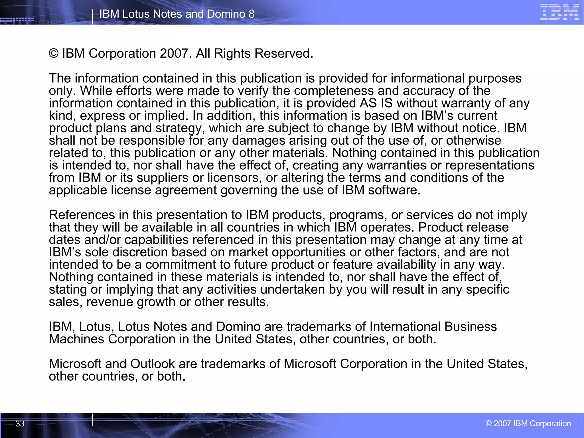 © IBM Corporation 2007. All Rights Reserved. The information contained in this publication is provided for informational purposes only. While efforts were made to verify the completeness and accuracy of the information contained in this publication, it is provided AS IS without warranty of any kind, express or implied. In addition, this information is based on IBM’s current product plans and strategy, which are subject to change by IBM without notice. IBM shall not be responsible for any damages arising out of the use of, or otherwise related to, this publication or any other materials. Nothing contained in this publication is intended to, nor shall have the effect of, creating any warranties or representations from IBM or its suppliers or licensors, or altering the terms and conditions of the applicable license agreement governing the use of IBM software. References in this presentation to IBM products, programs, or services do not imply that they will be available in all countries in which IBM operates. Product release dates and/or capabilities referenced in this presentation may change at any time at IBM’s sole discretion based on market opportunities or other factors, and are not intended to be a commitment to future product or feature availability in any way.  Nothing contained in these materials is intended to, nor shall have the effect of, stating or implying that any activities undertaken by you will result in any specific sales, revenue growth or other results.  IBM, Lotus, Lotus Notes and Domino are trademarks of International Business Machines Corporation in the United States, other countries, or both. Microsoft and Outlook are trademarks of Microsoft Corporation in the United States, other countries, or both.  