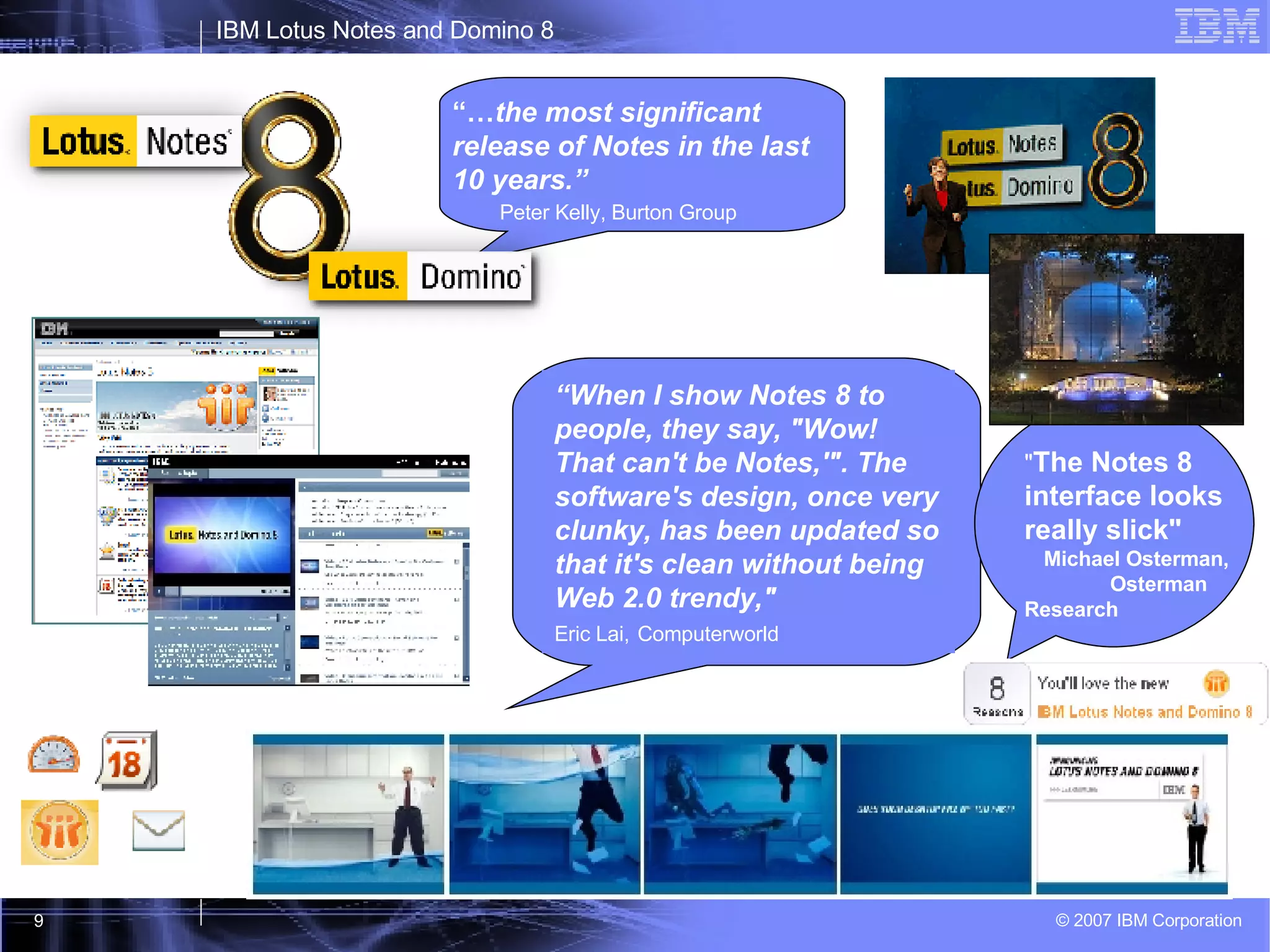 “… the most significant release of Notes in the last 10 years.”  Peter Kelly, Burton Group " The Notes 8 interface looks really slick"   Michael Osterman,  Osterman Research “ When I show Notes 8 to people, they say, "Wow! That can't be Notes,'". The software's design, once very clunky, has been updated so that it's clean without being Web 2.0 trendy,"  Eric Lai,   Computerworld 