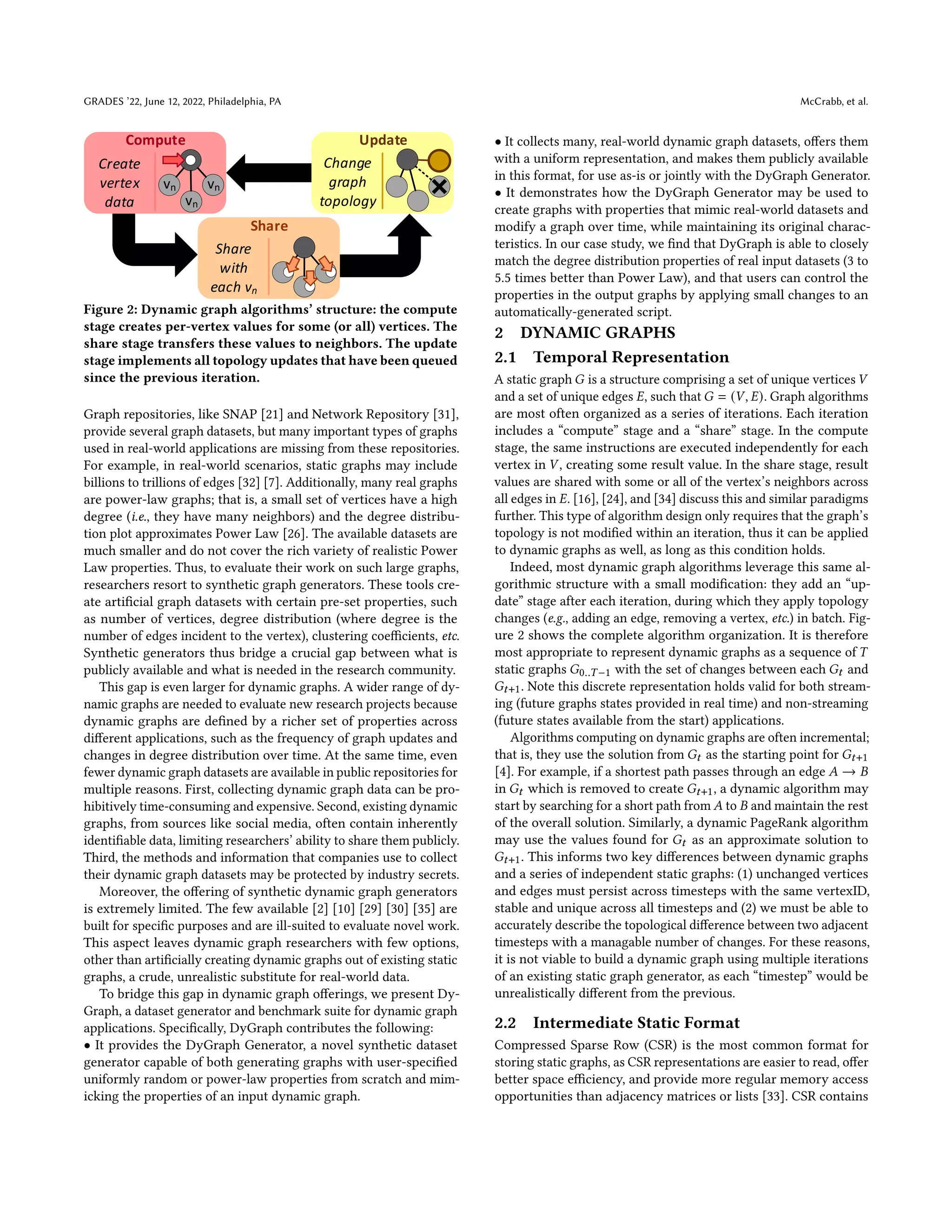 GRADES ’22, June 12, 2022, Philadelphia, PA McCrabb, et al.
Compute
Share
Update
vn
Create
vertex
data
Share
with
each vn
vn
vn
Change
graph
topology
Figure 2: Dynamic graph algorithms’ structure: the compute
stage creates per-vertex values for some (or all) vertices. The
share stage transfers these values to neighbors. The update
stage implements all topology updates that have been queued
since the previous iteration.
Graph repositories, like SNAP [21] and Network Repository [31],
provide several graph datasets, but many important types of graphs
used in real-world applications are missing from these repositories.
For example, in real-world scenarios, static graphs may include
billions to trillions of edges [32] [7]. Additionally, many real graphs
are power-law graphs; that is, a small set of vertices have a high
degree (i.e., they have many neighbors) and the degree distribu-
tion plot approximates Power Law [26]. The available datasets are
much smaller and do not cover the rich variety of realistic Power
Law properties. Thus, to evaluate their work on such large graphs,
researchers resort to synthetic graph generators. These tools cre-
ate artificial graph datasets with certain pre-set properties, such
as number of vertices, degree distribution (where degree is the
number of edges incident to the vertex), clustering coefficients, etc.
Synthetic generators thus bridge a crucial gap between what is
publicly available and what is needed in the research community.
This gap is even larger for dynamic graphs. A wider range of dy-
namic graphs are needed to evaluate new research projects because
dynamic graphs are defined by a richer set of properties across
different applications, such as the frequency of graph updates and
changes in degree distribution over time. At the same time, even
fewer dynamic graph datasets are available in public repositories for
multiple reasons. First, collecting dynamic graph data can be pro-
hibitively time-consuming and expensive. Second, existing dynamic
graphs, from sources like social media, often contain inherently
identifiable data, limiting researchers’ ability to share them publicly.
Third, the methods and information that companies use to collect
their dynamic graph datasets may be protected by industry secrets.
Moreover, the offering of synthetic dynamic graph generators
is extremely limited. The few available [2] [10] [29] [30] [35] are
built for specific purposes and are ill-suited to evaluate novel work.
This aspect leaves dynamic graph researchers with few options,
other than artificially creating dynamic graphs out of existing static
graphs, a crude, unrealistic substitute for real-world data.
To bridge this gap in dynamic graph offerings, we present Dy-
Graph, a dataset generator and benchmark suite for dynamic graph
applications. Specifically, DyGraph contributes the following:
• It provides the DyGraph Generator, a novel synthetic dataset
generator capable of both generating graphs with user-specified
uniformly random or power-law properties from scratch and mim-
icking the properties of an input dynamic graph.
• It collects many, real-world dynamic graph datasets, offers them
with a uniform representation, and makes them publicly available
in this format, for use as-is or jointly with the DyGraph Generator.
• It demonstrates how the DyGraph Generator may be used to
create graphs with properties that mimic real-world datasets and
modify a graph over time, while maintaining its original charac-
teristics. In our case study, we find that DyGraph is able to closely
match the degree distribution properties of real input datasets (3 to
5.5 times better than Power Law), and that users can control the
properties in the output graphs by applying small changes to an
automatically-generated script.
2 DYNAMIC GRAPHS
2.1 Temporal Representation
A static graph 𝐺 is a structure comprising a set of unique vertices 𝑉
and a set of unique edges 𝐸, such that 𝐺 = (𝑉, 𝐸). Graph algorithms
are most often organized as a series of iterations. Each iteration
includes a “compute” stage and a “share” stage. In the compute
stage, the same instructions are executed independently for each
vertex in 𝑉 , creating some result value. In the share stage, result
values are shared with some or all of the vertex’s neighbors across
all edges in 𝐸. [16], [24], and [34] discuss this and similar paradigms
further. This type of algorithm design only requires that the graph’s
topology is not modified within an iteration, thus it can be applied
to dynamic graphs as well, as long as this condition holds.
Indeed, most dynamic graph algorithms leverage this same al-
gorithmic structure with a small modification: they add an “up-
date” stage after each iteration, during which they apply topology
changes (e.g., adding an edge, removing a vertex, etc.) in batch. Fig-
ure 2 shows the complete algorithm organization. It is therefore
most appropriate to represent dynamic graphs as a sequence of 𝑇
static graphs 𝐺0..𝑇−1 with the set of changes between each 𝐺𝑡 and
𝐺𝑡+1. Note this discrete representation holds valid for both stream-
ing (future graphs states provided in real time) and non-streaming
(future states available from the start) applications.
Algorithms computing on dynamic graphs are often incremental;
that is, they use the solution from 𝐺𝑡 as the starting point for 𝐺𝑡+1
[4]. For example, if a shortest path passes through an edge 𝐴 → 𝐵
in 𝐺𝑡 which is removed to create 𝐺𝑡+1, a dynamic algorithm may
start by searching for a short path from 𝐴 to 𝐵 and maintain the rest
of the overall solution. Similarly, a dynamic PageRank algorithm
may use the values found for 𝐺𝑡 as an approximate solution to
𝐺𝑡+1. This informs two key differences between dynamic graphs
and a series of independent static graphs: (1) unchanged vertices
and edges must persist across timesteps with the same vertexID,
stable and unique across all timesteps and (2) we must be able to
accurately describe the topological difference between two adjacent
timesteps with a managable number of changes. For these reasons,
it is not viable to build a dynamic graph using multiple iterations
of an existing static graph generator, as each “timestep” would be
unrealistically different from the previous.
2.2 Intermediate Static Format
Compressed Sparse Row (CSR) is the most common format for
storing static graphs, as CSR representations are easier to read, offer
better space efficiency, and provide more regular memory access
opportunities than adjacency matrices or lists [33]. CSR contains
 
